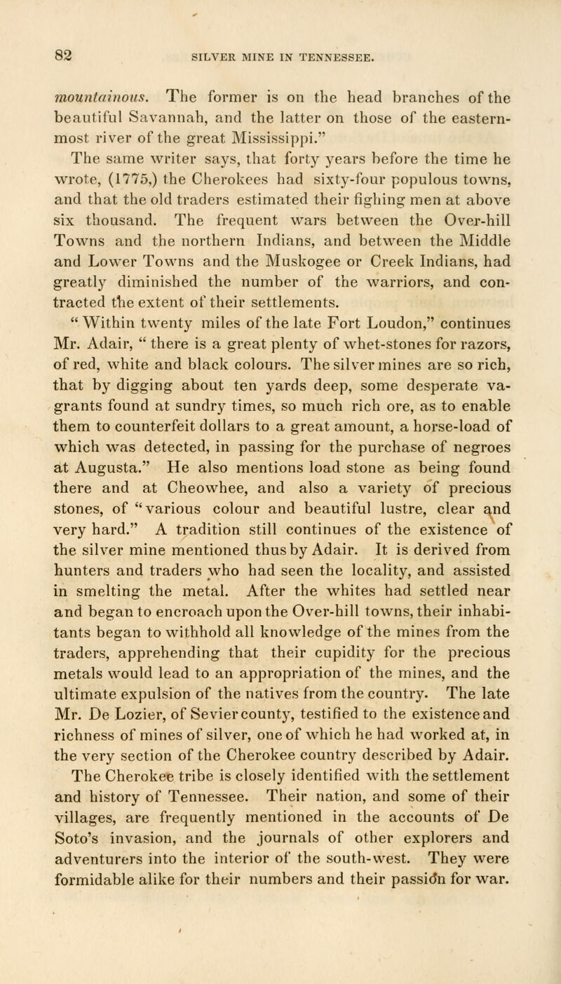 mountainous. The former is on the head branches of the beautiful Savannah, and the latter on those of the eastern- most river of the great Mississippi. The same writer says, that forty years before the time he wrote, (1775,) the Cherokees had sixty-four populous towns, and that the old traders estimated their fighing men at above six thousand. The frequent wars between the Over-hill Towns and the northern Indians, and between the Middle and Lower Towns and the Muskogee or Creek Indians, had greatly diminished the number of the warriors, and con- tracted the extent of their settlements.  Within twenty miles of the late Fort Loudon, continues Mr. Adair,  there is a great plenty of whet-stones for razors, of red, white and black colours. The silver mines are so rich, that by digging about ten yards deep, some desperate va- grants found at sundry times, so much rich ore, as to enable them to counterfeit dollars to a great amount, a horse-load of which was detected, in passing for the purchase of negroes at Augusta. He also mentions load stone as being found there and at Cheowhee, and also a variety of precious stones, of various colour and beautiful lustre, clear a^nd very hard. A tradition still continues of the existence of the silver mine mentioned thus by Adair. It is derived from hunters and traders who had seen the locality, and assisted in smelting the metal. After the whites had settled near and began to encroach upon the Over-hill towns, their inhabi- tants began to withhold all knowledge of the mines from the traders, apprehending that their cupidity for the precious metals would lead to an appropriation of the mines, and the ultimate expulsion of the natives from the country. The late Mr. De Lozier, of Seviercounty, testified to the existence and richness of mines of silver, one of which he had worked at, in the very section of the Cherokee country described by Adair. The Cherokee tribe is closely identified with the settlement and history of Tennessee. Their nation, and some of their villages, are frequently mentioned in the accounts of De Soto's invasion, and the journals of other explorers and adventurers into the interior of the south-west. They were formidable alike for their numbers and their passidn for war.