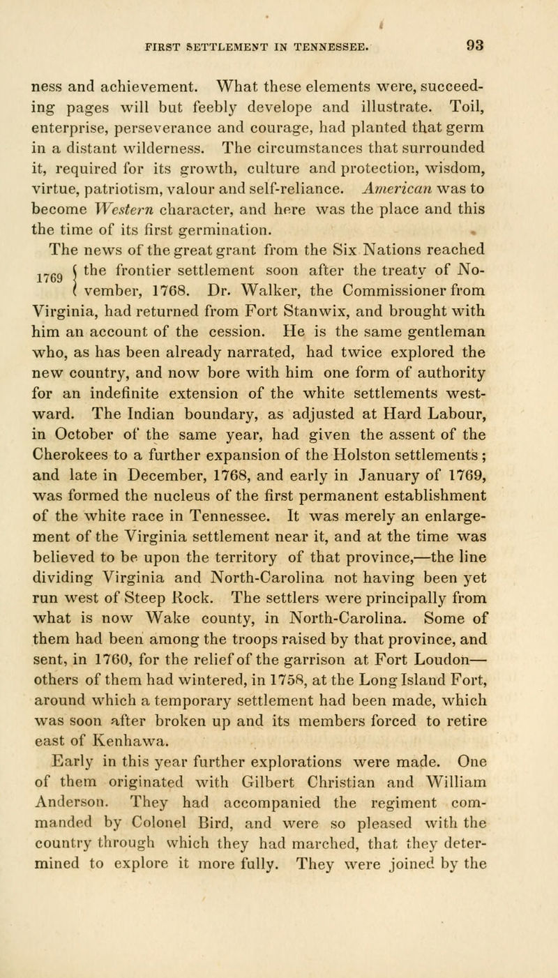 1769 ness and achievement. What these elements were, succeed- ing pages will but feebly develope and illustrate. Toil, enterprise, perseverance and courage, had planted that germ in a distant wilderness. The circumstances that surrounded it, required for its growth, culture and protection, wisdom, virtue, patriotism, valour and self-reliance. American was to become Western character, and here was the place and this the time of its first germination. The news of the great grant from the Six Nations reached the frontier settlement soon after the treaty of No- vember, 1768. Dr. Walker, the Commissioner from Virginia, had returned from Fort Stanwix, and brought with him an account of the cession. He is the same gentleman who, as has been already narrated, had twice explored the new country, and now bore with him one form of authority for an indefinite extension of the white settlements west- ward. The Indian boundary, as adjusted at Hard Labour, in October of the same year, had given the assent of the Cherokees to a further expansion of the Holston settlements ; and late in December, 1768, and early in January of 1769, was formed the nucleus of the first permanent establishment of the white race in Tennessee. It was merely an enlarge- ment of the Virginia settlement near it, and at the time was believed to be upon the territory of that province,—the line dividing Virginia and North-Carolina not having been yet run west of Steep Rock. The settlers were principally from what is now Wake county, in North-Carolina. Some of them had been among the troops raised by that province, and sent, in 1760, for the relief of the garrison at Fort Loudon— others of them had wintered, in 1758, at the Long Island Fort, around which a temporary settlement had been made, which was soon after broken up and its members forced to retire east of Kenhawa. Early in this year further explorations were made. One of them originated with Gilbert Christian and William Anderson. They had accompanied the regiment com- manded by Colonel Bird, and were so pleased with the country through which they had marched, that they deter- mined to explore it more fully. They were joined by the