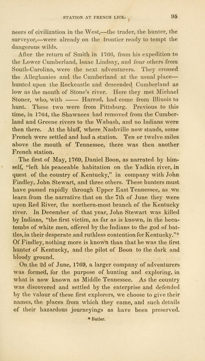 neers of civilization in the West,—the trader, the hunter, the surveyor,—were already on the frontier ready to tempt the dangerous wilds. After the return of Smith in 1766, from his expedition to the Lower Cumberland, Isaac Lindsay, and four others from South-Carolina, were the next adventurers. They crossed the Alleghanies and the Cumberland at the usual place— hunted upon the Rockcastle and descended Cumberland as low as the mouth of Stone's river. Here they met Michael Stoner, who, with Harrod, had come from Illinois to hunt. These two were from Pittsburg. Previous to this time, in 17(34, the Shawnees had removed from the Cumber- land and Greene rivers to the Wabash, and no Indians were then there. At the bluff, where Nashville now stands, some French were settled and had a station. Ten or twelve miles above the mouth of Tennessee, there was then another French station. The first of May, 1769, Daniel Boon, as narrated by him- self, left his peaceable habitation on the Yadkin river, in quest of the country of Kentucky, in company with John Findley, John Stewart, and three others. These hunters must have passed rapidly through Upper East Tennessee, as we learn from the narrative that on the 7th of June they were upon Red River, the northern-most branch of the Kentucky river. In December of that year, John Stewart was killed by Indians, the first victim, as far as is known, in the heca- tombs of white men, offered by the Indians to the god of bat- tles, in their desperate and ruthless contention for Kentucky.* Of Findley, nothing more is known than that he was the first hunter of Kentucky, and the pilot of Boon to the dark and bloody ground. On the 2d of June, 1769, a larger company of adventurers was formed, for the purpose of hunting and exploring, in what is now known as Middle Tennessee. As the country was discovered and settled by the enterprise and defended by the valour of these first explorers, we choose to give their names, the places from which they came, and such details of their hazardous journeyings as have been preserved. * Butler.