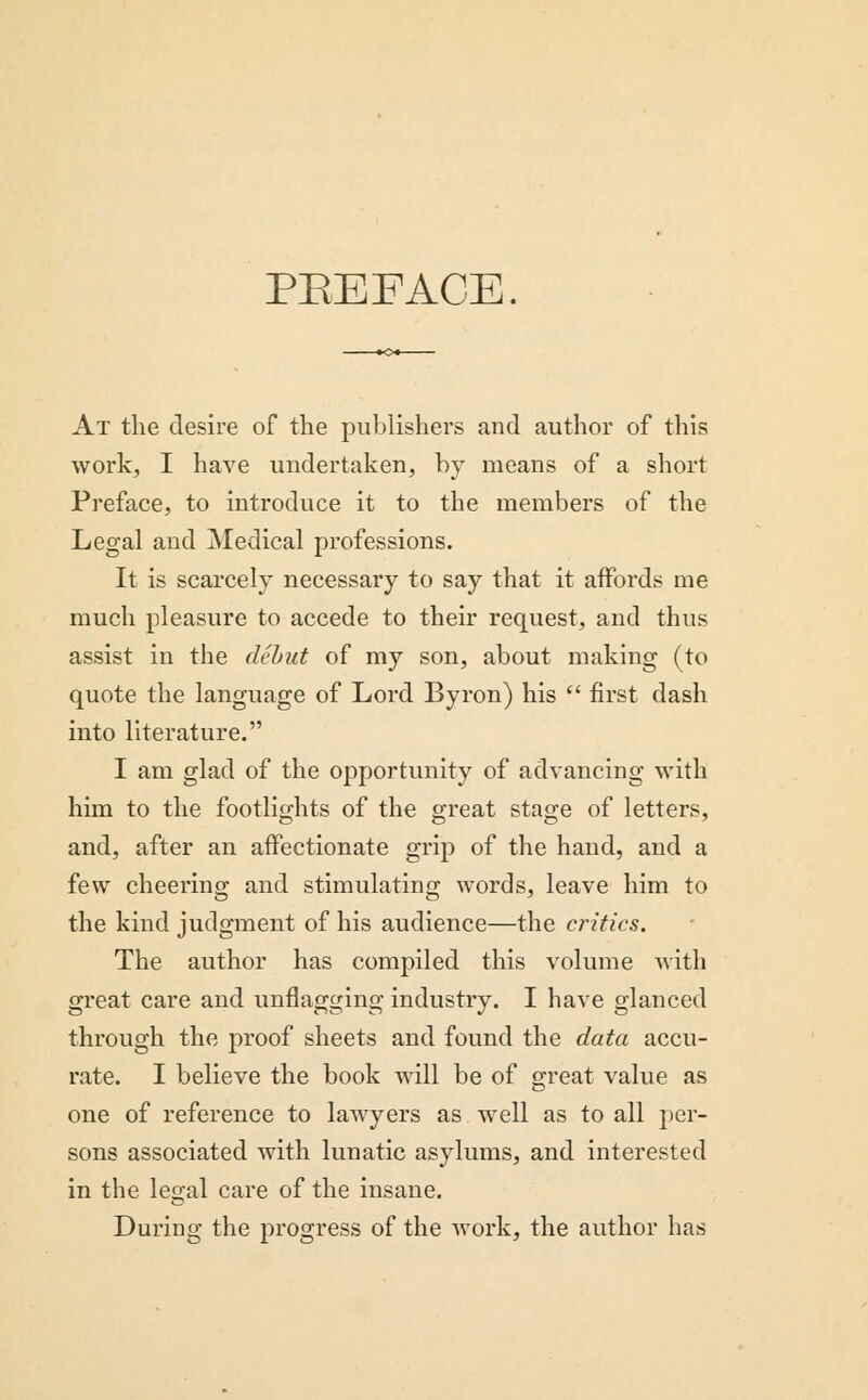 PEEFACE. At the desire of the publishers and author of this work, I have undertaken, by means of a short Preface, to introduce it to the members of the Legal and Medical professions. It is scarcely necessary to say that it aifords me much pleasure to accede to their request, and thus assist in the debut of my son, about making (to quote the language of Lord Byron) his first dash into literature. I am glad of the opportunity of advancing with him to the footlights of the great stage of letters, and, after an affectionate grip of the hand, and a few cheering and stimulating words, leave him to the kind judgment of his audience—the critics. The author has compiled this volume with great care and unflagging industry. I have glanced through the proof sheets and found the data accu- rate. I believe the book will be of great value as one of reference to lawyers as well as to all per- sons associated with lunatic asylums, and interested in the legal care of the insane. During the progress of the work, the author has