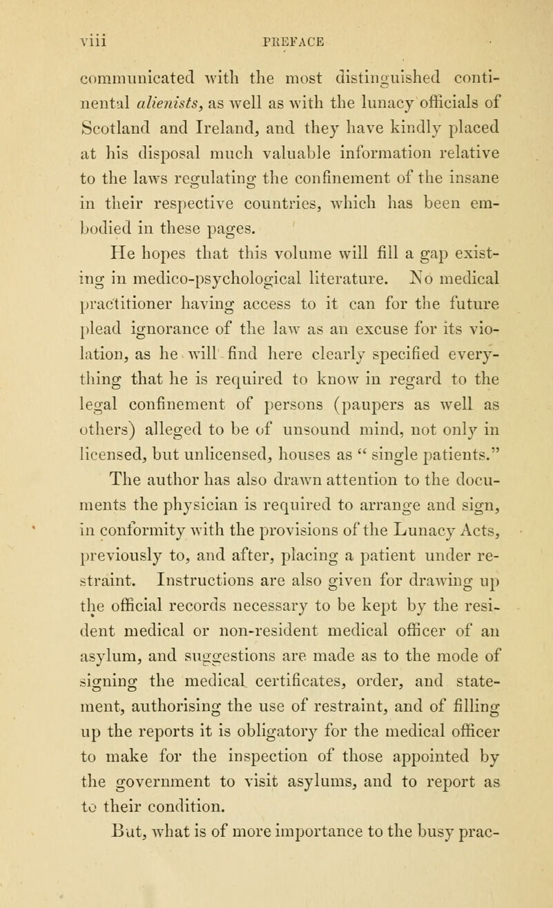 Vlll PllEFACE communicated with the most distinguished conti- nental alienists, as Avell as with the lunacy officials of Scotland and Ireland, and they have kindly placed at his disposal much valuable information relative to the laws regulating the confinement of the insane in their respective countries, which has been em- bodied in these pages. He hopes that this volume will fill a gap exist- ing in medico-psychological literature. 1S1O medical practitioner having access to it can for the future plead ignorance of the law as an excuse for its vio- lation, as he will find here clearly specified every- thing that he is required to know in regard to the legal confinement of persons (paupers as well as others) alleged to be of unsound mind, not only in licensed, but unlicensed, houses as single patients. The author has also drawn attention to the docu- ments the physician is required to arrange and sign, in conformity with the provisions of the Lunacy Acts, previously to, and after, placing a patient under re- straint. Instructions are also given for drawing up the official records necessary to be kept by the resi- dent medical or non-resident medical officer of an asylum, and suggestions are made as to the mode of signing the medical certificates, order, and state- ment, authorising the use of restraint, and of filling up the reports it is obligatory for the medical officer to make for the inspection of those appointed by the government to visit asylums, and to report as to their condition. But, what is of more importance to the busy prac-