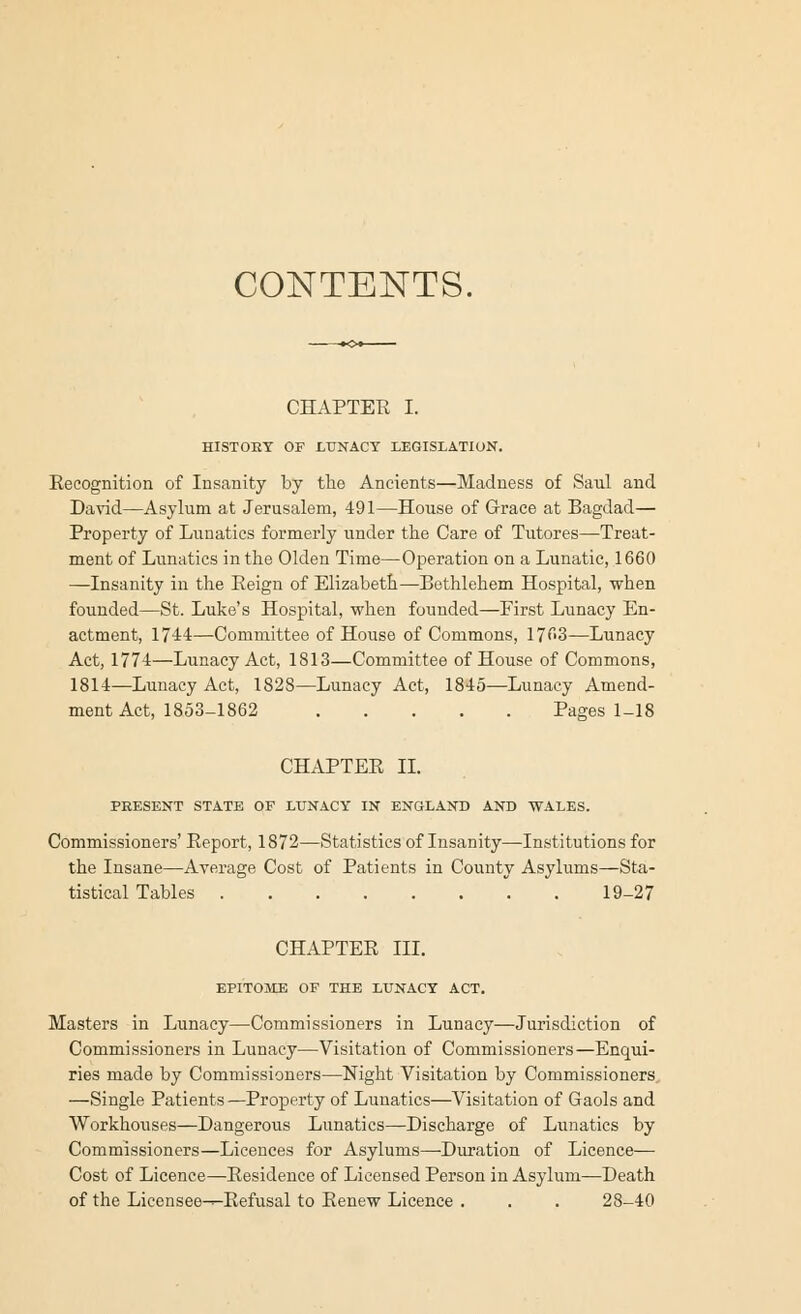 CONTENTS. CHAPTER I. HISTORY OF LUNACY LEGISLATION. Recognition of Insanity by the Ancients—Madness of Saul and David—Asylum at Jerusalem, 491—House of Grace at Bagdad— Property of Lunatics formerly under the Care of Tutores—Treat- ment of Lunatics in the Olden Time—Operation on a Lunatic, 1660 —Insanity in the Reign of Elizabeth—Bethlehem Hospital, when founded—St. Luke's Hospital, when founded—First Lunacy En- actment, 1744—Committee of House of Commons, 1763—Lunacy Act, 1774—Lunacy Act, 1813—Committee of House of Commons, 1814—Lunacy Act, 1828—Lunacy Act, 1845—Lunacy Amend- ment Act, 1853-1862 Pages 1-18 CHAPTER II. PRESENT STATE OF LUNACY IN ENGLAND AND WALES. Commissioners' Report, 1872—Statistics of Insanity—Institutions for the Insane—Average Cost of Patients in County Asylums—Sta- tistical Tables 19-27 CHAPTER III. EPITOME OF THE LUNACY ACT. Masters in Lunacy—Commissioners in Lunacy—Jurisdiction of Commissioners in Lunacy—Visitation of Commissioners—Enqui- ries made by Commissioners—Night Visitation by Commissioners —Single Patients—Property of Lunatics—Visitation of Gaols and Workhouses—Dangerous Lunatics—Discharge of Lunatics by Commissioners—Licences for Asylums—Duration of Licence— Cost of Licence—Residence of Licensed Person in Asylum—Death of the Licensee-^Refusal to Renew Licence . . . 28-40