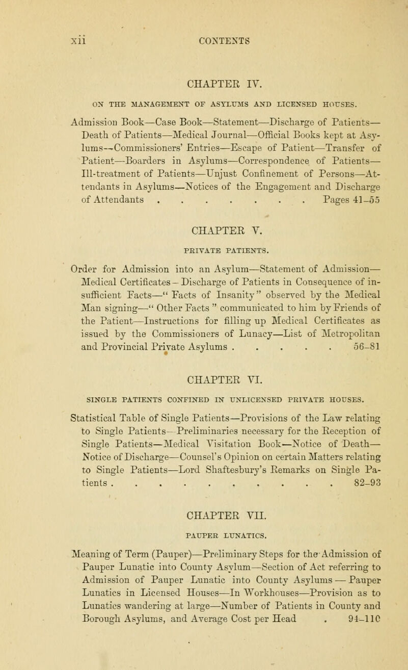 Xll CONTEXTS CHAPTER IV. ON THE MANAGEMENT OF ASYLUMS AND LICENSED HOUSES. Admission Book—Case Book—Statement—Discharge of Patients— Death of Patients—Medical Journal—Official Books kept at Asy- lums—Commissioners' Entries—Escape of Patient—Transfer of Patient—Boarders in Asylums—Correspondence of Patients— Ill-treatment of Patients—Unjust Confinement of Persons—At- tendants in Asylums—Notices of the Engagement and Discharge of Attendants ....... Pages 41-55 CHAPTER V. PEIVATE PATIENTS. Order for Admission into an Asylum—Statement of Admission— Medical Certificates- Discharge of Patients in Consequence of in- sufficient Facts—Facts of Insanity observed by the Medical Man signing-— Other Facts  communicated to him by Friends of the Patient—Instructions for filling up Medical Certificates as issued by the Commissioners of Lunacy—List of Metropolitan and Provincial Private Asylums ..... 56-81 CHAPTER VI. SINGLE PATIENTS CONFINED IN UNLICENSED PRIVATE HOUSES. Statistical Table of Single Patients—Provisions of the Law relating to Single Patients—Preliminaries necessary for the Reception of Single Patients—Medical Visitation Book—Notice of Death— Notice of Discharge—Counsel's Opinion on certain Matters relating to Single Patients—Lord Shaftesbury's Remarks on Single Pa- tients 82-93 CHAPTER VII. PAUPER LUNATICS. Meaning of Term (Pauper)—Preliminary Steps for the Admission of Pauper Lunatic into County Asylum—Section of Act referring to Admission of Pauper Lunatic into County Asylums — Pauper Lunatics in Licensed Houses—In Workhouses—Provision as to Lunatics -wandering at large—Number of Patients in County and Borough Asylums, and Average Cost per Head . 94-11C