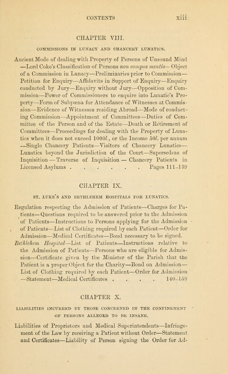 CHAPTEE VIII. COMMISSIONS IN LUNACY AND CHANCERY LUNATICS. Ancient Mode of dealing with Property of Persons of Unsound Mind —Lord Coke's Classification of Persons non compos mentis— Object of a Commission in Lunacy—Preliminaries prior to Commission— Petition for Enquiry—Affidavits in Support of Enquiry—Enquiry conducted by Jury—Enquiry without Jury—Opposition of Com- mission—Power of Commissioners to enquire into Lunatic's Pro- perty—Form of Subpoena for Attendance of Witnesses at Commis- sion—Evidence of Witnesses residing Abroad—Mode of conduct- ing Commission—Appointment of Committees—Duties of Com- mittee of the Person and of the Estate—Death or Eetirement of Committees—Proceedings for dealing with the Property of Luna- tics when it does not exceed 10007., or the Income 5(W. per annum —Single Chancery Patients—Visitors of Chancery Lunatics— Lunatics beyond the Jurisdiction of the Court—Supersedeas of Inquisition — Traverse of Inquisition — Chancery Patients in Licensed Asylums ...... Pages 111-139 CHAPTEE IX. ST. LUKE'S AND BETHLEHEM HOSPITALS FOR LUNATICS. Eegulation respecting the Admission of Patients—Charges for Pa- tients— Questions required to be answered prior to the Admission of Patients—Instructions to Persons applying for the Admission of Patients—List of Clothing required by each Patient—Order for Admission—Medical Certificates—Bond necessary to be signed. Bethlehem Hospital—List of Patients—Instructions relative to the Admission of Patients—Persons who are eligible for Admis- sion—Certificate given by the Minister of the Parish that the Patient is a proper Object for the Charity—Bond on Admission— List of Clothing required by each Patient—Order for Admission —Statement—Medical Certificates .... 140-159 CHAPTEE X. LIABILITIES INCURRED BY THOSE CONCERNED IN THE CONFINEMENT OF PERSONS ALLEGED TO BE INSANE. Liabilities of Proprietors and Medical Superintendents—Infringe- ment of the Law by receiving a Patient without Order—Statement and Certificates—Liability of Person signing the Order for Ad-