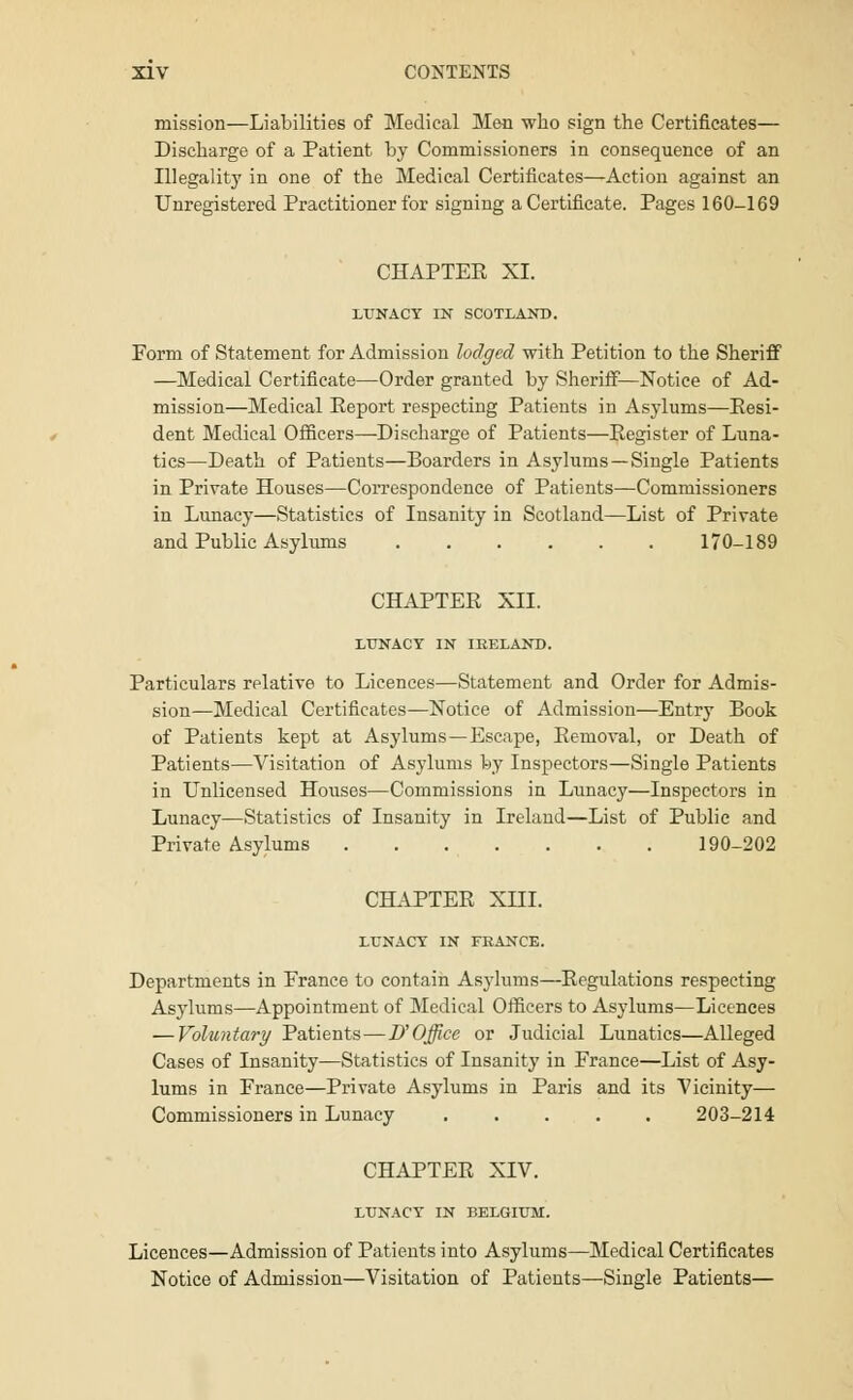 mission—Liabilities of Medical Men who sign the Certificates— Discharge of a Patient by Commissioners in consequence of an Illegality in one of the Medical Certificates—Action against an Unregistered Practitioner for signing a Certificate. Pages 160-169 CHAPTER XI. LUNACY IN SCOTLAND. Form of Statement for Admission lodged with Petition to the Sheriff —Medical Certificate—Order granted by Sheriff—Notice of Ad- mission—Medical Report respecting Patients in Asylums—Resi- dent Medical Officers—Discharge of Patients—Register of Luna- tics—Death of Patients—Boarders in Asylums —Single Patients in Private Houses—Correspondence of Patients—Commissioners in Lunacy—Statistics of Insanity in Scotland—List of Private and Public Asylums 170-189 CHAPTER XII. LUNACY IN IRELAND. Particulars relative to Licences—Statement and Order for Admis- sion—Medical Certificates—Notice of Admission—Entry Book of Patients kept at Asylums —Escape, Removal, or Death of Patients—Visitation of Asylums by Inspectors—Single Patients in Unlicensed Houses—Commissions in Lunacy—Inspectors in Lunacy—Statistics of Insanity in Ireland—List of Public and Private Asylums 190-202 CHAPTER XIII. LUNACY IN FRANCE. Departments in France to contain Asylums—Regulations respecting Asylums—Appointment of Medical Officers to Asylums—Licences — Voluntary Patients—D'Office or Judicial Lunatics—Alleged Cases of Insanity—Statistics of Insanity in France—List of Asy- lums in France—Private Asylums in Paris and its Vicinity— Commissioners in Lunacy 203-214 CHAPTER XIV. LUNACY IN BELGIUM. Licences—Admission of Patients into Asylums—Medical Certificates Notice of Admission—Visitation of Patients—Single Patients—