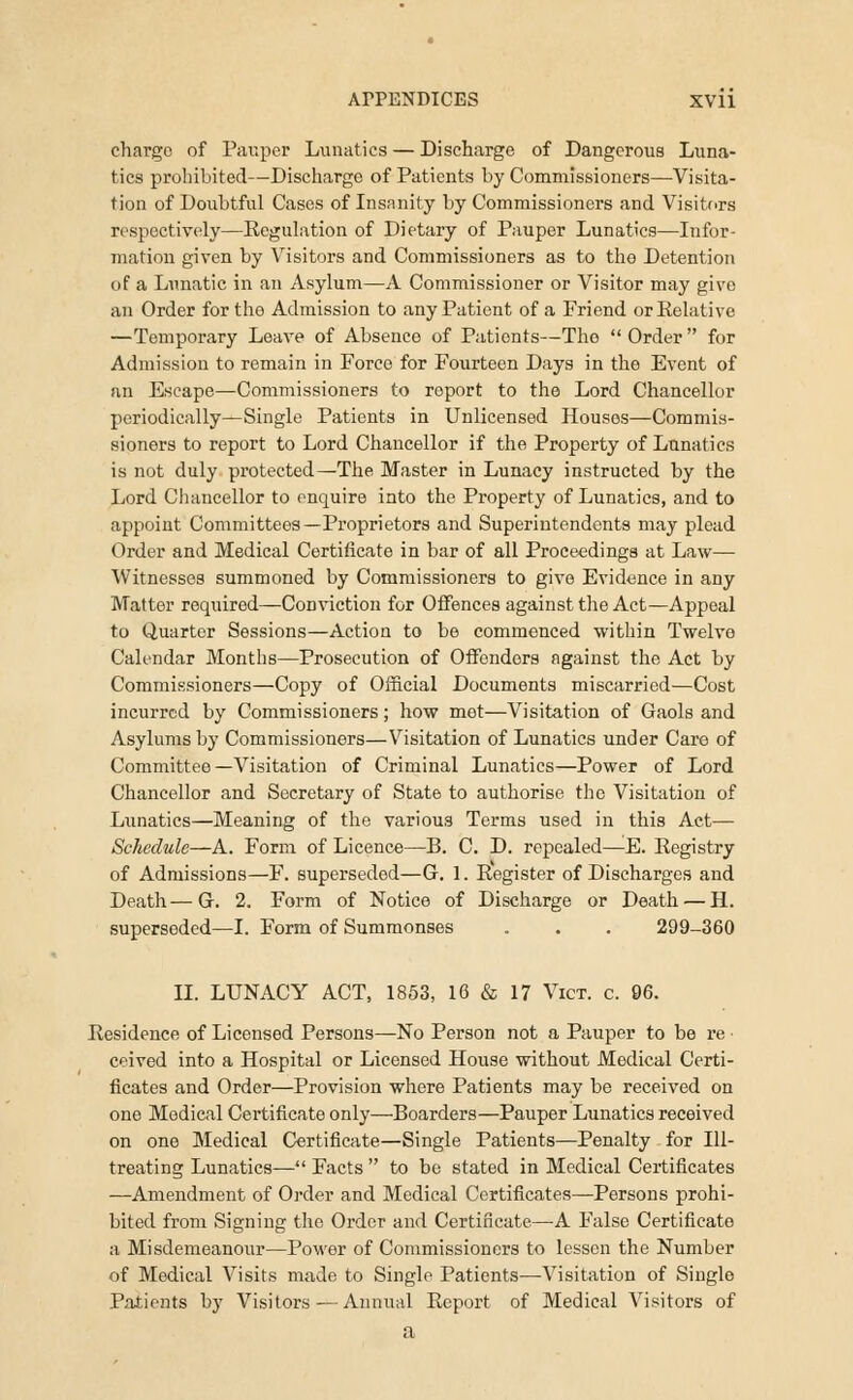 charge of Pauper Lunatics — Discharge of Dangerous Luna- tics prohibited—Discharge of Patients by Commissioners—Visita- tion of Doubtful Cases of Insanity by Commissioners and Visitors respectively—Regulation of Dietary of Pauper Lunatics—Infor- mation given by Visitors and Commissioners as to the Detention of a Lunatic in an Asylum—A Commissioner or Visitor may give an Order for the Admission to any Patient of a Friend or Relative —Temporary Leave of Absence of Patients—The Order for Admission to remain in Force for Fourteen Days in the Event of an Escape—Commissioners to report to the Lord Chancellor periodically—Single Patients in Unlicensed Housos—Commis- sioners to report to Lord Chancellor if the Property of Lunatics is not duly protected—The Master in Lunacy instructed by the Lord Chancellor to enquire into the Property of Lunatics, and to appoint Committees—Proprietors and Superintendents may plead Order and Medical Certificate in bar of all Proceedings at Law— Witnesses summoned by Commissioners to give Evidence in any Matter required—Conviction for Offences against the Act—Appeal to Quarter Sessions—Action to be commenced within Twelve Calendar Months—Prosecution of Offenders against the Act by Commissioners—Copy of Official Documents miscarried—Cost incurred by Commissioners; how met—Visitation of Gaols and Asylums by Commissioners—Visitation of Lunatics under Care of Committee—Visitation of Criminal Lunatics—Power of Lord Chancellor and Secretary of State to authorise the Visitation of Lunatics—Meaning of the various Terms used in this Act— Schedule—A. Form of Licence—B. C. D. repealed—E. Registry of Admissions—F. superseded—G. 1. Register of Discharges and Death—G. 2. Form of Notice of Discharge or Death — H. superseded—I. Form of Summonses . . . 299-360 II. LUNACY ACT, 1853, 16 & 17 Vict. c. 96. Residence of Licensed Persons—No Person not a Pauper to be re • ceived into a Hospital or Licensed House without Medical Certi- ficates and Order—Provision where Patients may be received on one Medical Certificate only—Boarders—Pauper Lunatics received on one Medical Certificate—Single Patients—Penalty for Ill- treating Lunatics— Facts  to be stated in Medical Certificates —Amendment of Order and Medical Certificates—Persons prohi- bited from Signing the Order and Certificate—A False Certificate a Misdemeanour—Power of Commissioners to lessen the Number of Medical Visits made to Single Patients—Visitation of Single Patients by Visitors — Annual Report of Medical Visitors of a