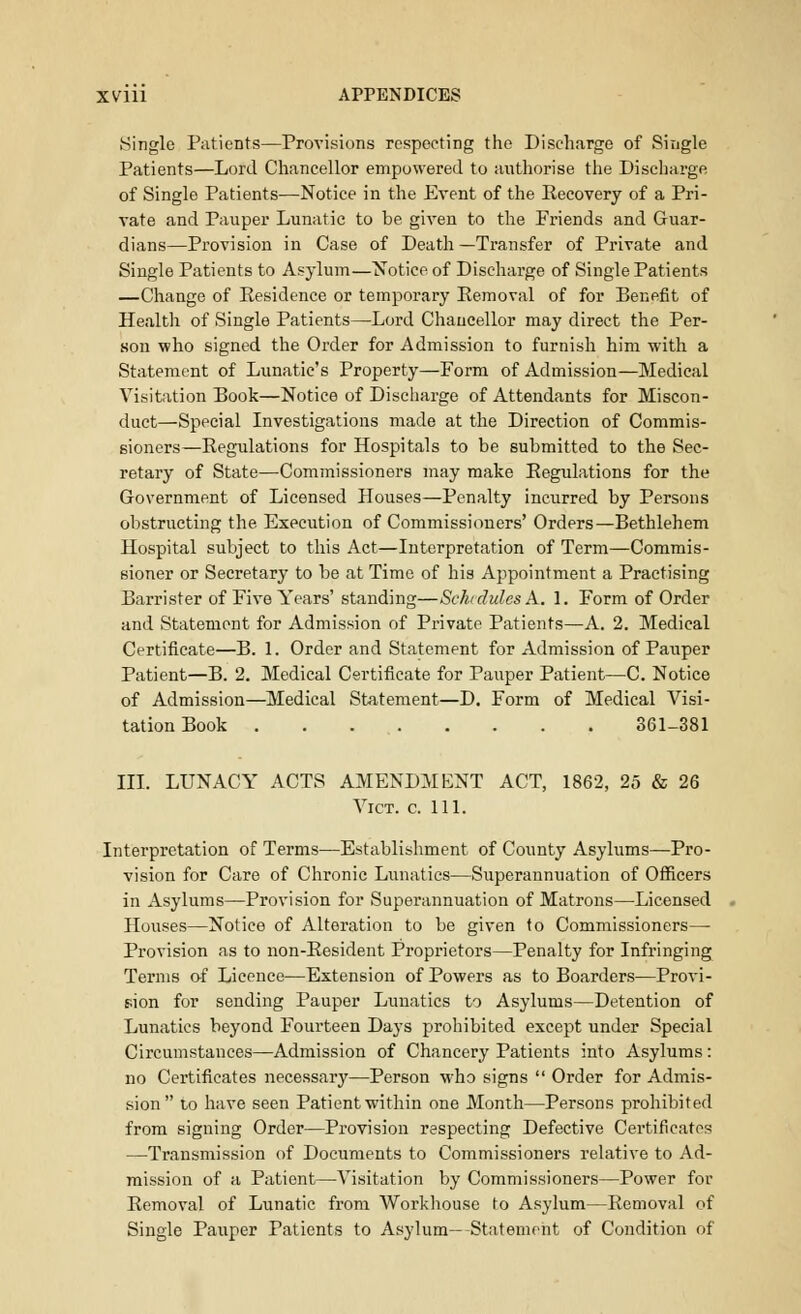 .Single Patients—Provisions respecting the Discharge of Single Patients—Lord Chancellor empowered to authorise the Discharge of Single Patients—Notice in the Event of the Becovery of a Pri- vate and Pauper Lunatic to be given to the Friends and Guar- dians—Provision in Case of Death —Transfer of Private and Single Patients to Asylum—Notice of Discharge of Single Patients —Change of Eesidence or temporary Removal of for Benefit of Health of Single Patients—Lord Chancellor may direct the Per- son who signed the Order for Admission to furnish him with a Statement of Lunatic's Property—Form of Admission—Medical Visitation Book—Notice of Discharge of Attendants for Miscon- duct—Special Investigations made at the Direction of Commis- sioners—Regulations for Hospitals to be submitted to the Sec- retary of State—Commissioners may make Regulations for the Government of Licensed Houses—Penalty incurred by Persons obstructing the Execution of Commissioners' Orders—Bethlehem Hospital subject to this Act—Interpretation of Term—Commis- sioner or Secretary to be at Time of his Appointment a Practising Barrister of Five Years' standing—Schedules A* 1. Form of Order and Statement for Admission of Private Patients—A. 2. Medical Certificate—B. 1. Order and Statement for Admission of Pauper Patient—B. 2. Medical Certificate for Pauper Patient—C. Notice of Admission—Medical Statement—D. Form of Medical Visi- tation Book 361-381 III. LUNACY ACTS AMENDMENT ACT, 1862, 25 & 26 Vict. c. 111. Interpretation of Terms—Establishment of County Asylums—Pro- vision for Care of Chronic Lunatics—Superannuation of Officers in Asylums—Provision for Superannuation of Matrons—Licensed Houses—Notice of Alteration to be given to Commissioners— Provision as to non-Resident Proprietors—Penalty for Infringing Terms of Licence—Extension of Powers as to Boarders—Provi- sion for sending Pauper Lunatics to Asylums—Detention of Lunatics beyond Fourteen Days prohibited except under Special Circumstauces—Admission of Chancery Patients into Asylums: no Certificates necessary—Person who signs  Order for Admis- sion to have seen Patient within one Month—Persons prohibited from signing Order—Provision respecting Defective Certificates —Transmission of Documents to Commissioners relative to Ad- mission of a Patient—Visitation by Commissioners—Power for Removal of Lunatic from Workhouse to Asylum—Removal of Single Pauper Patients to Asylum— Statement of Condition of