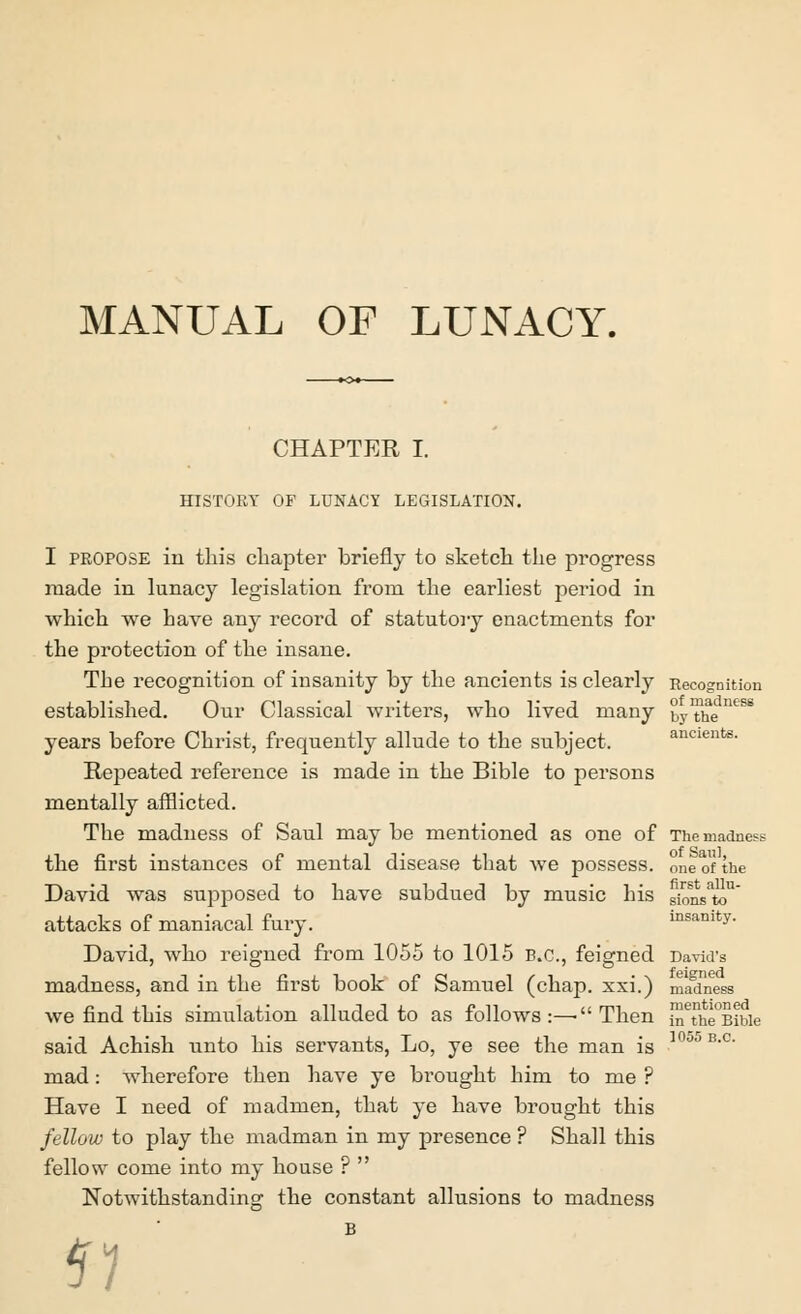 MANUAL OF LUNACY. CHAPTER I. HISTORY OF LUNACY LEGISLATION. I propose in this chapter briefly to sketch the progress made in lunacy legislation from the earliest period in which we have any record of statutory enactments for the protection of the insane. The recognition of insanity by the ancients is clearly Recognition established. Our Classical writers, who lived many by The™ years before Christ, frequently allude to the subject. ancients. Repeated reference is made in the Bible to persons mentally afflicted. The madness of Saul may be mentioned as one of The madness the first instances of mental disease that we possess, one of the David was supposed to have subdued by music his Bfcmsto1 attacks of maniacal fury. insanity- David, who reigned from 1055 to 1015 B.C., feigned David's madness, and in the first book of Samuel (chap, xxi.) madness we find this simulation alluded to as follows:—-Then i™The°Bibie said Achish unto his servants, Lo, ye see the man is in°l> B-c mad: wherefore then have ye brought him to me ? Have I need of madmen, that ye have brought this fellow to play the madman in my presence ? Shall this fellow come into my house ?  Notwithstanding the constant allusions to madness 5