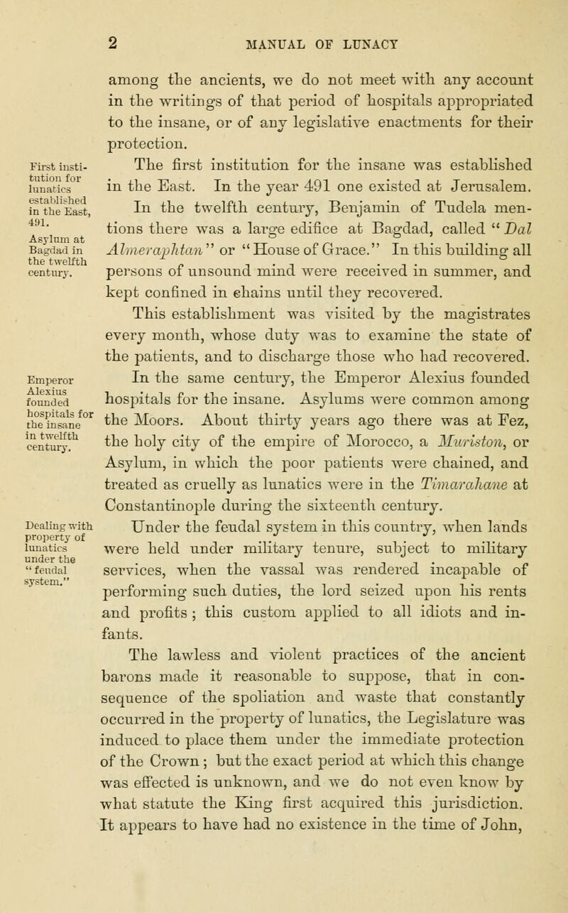 First insti- tution for lunatics established in the East, 491. Asylum at Bagdad in the twelfth century. Emperor Alexius founded hospitals for the insane in twelfth century. Dealing with property of lunatics under the  feudal system. among the ancients, we do not meet with any account in the writings of that period of hospitals appropriated to the insane, or of any legislative enactments for their protection. The first institution for the insane was established in the East. In the year 491 one existed at Jerusalem. In the twelfth century, Benjamin of Tudela men- tions there was a large edifice at Bagdad, called  Dal Aimeraphtan  or  House of Grace. In this building all persons of unsound mind were received in summer, and kept confined in chains until they recovered. This establishment was visited by the magistrates every month, whose duty was to examine the state of the patients, and to discharge those who had recovered. In the same century, the Emperor Alexius founded hospitals for the insane. Asylums were common among the Moors. About thirty years ago there was at Fez, the holy city of the empire of Morocco, a Iluriston, or Asylum, in which the poor patients were chained, and treated as cruelly as lunatics were in the Timarahane at Constantinople during the sixteenth century. Under the feudal system in this country, when lands were held under military tenure, subject to military services, when the vassal was rendered incapable of performing such duties, the lord seized upon his rents and profits ; this custom applied to all idiots and in- fants. The lawless and violent practices of the ancient barons made it reasonable to suppose, that in con- sequence of the spoliation and waste that constantly occurred in the property of lunatics, the Legislature was induced to place them under the immediate protection of the Crown ; but the exact period at which this change was effected is unknown, and we do not even know by what statute the King first acquired this jurisdiction. It appears to have had no existence in the time of John,