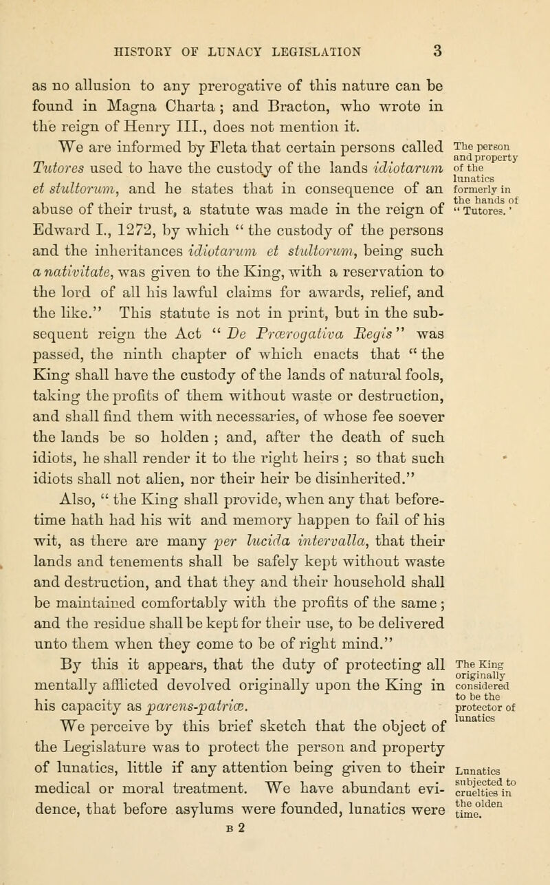 as no allusion to any prerogative of this nature can be found in Magna Charta; and Bracton, who wrote in the reign of Henry III., does not mention it. We are informed by Fleta that certain persons called The person * ,-,, and property Tutores used to have the custody of the lands idiotarum of the • /> lunatics et stultorum, and he states that m consequence of an formerly in abuse of their trust, a statute was made in the reign of  Tutores. ■ Edward I., 1272, by which  the custody of the persons and the inheritances idiotarum et stultorum, being such a nativitate, was given to the King, with a reservation to the lord of all his lawful claims for awards, relief, and the like. This statute is not in print, but in the sub- sequent reign the Act  De Prcerogativa Regis was passed, the ninth chapter of which enacts that  the King shall have the custody of the lands of natural fools, taking the profits of them without waste or destruction, and shall find them with necessaries, of whose fee soever the lands be so holden ; and, after the death of such idiots, he shall render it to the right heirs ; so that such idiots shall not alien, nor their heir be disinherited. Also,  the King shall provide, when any that before- time hath had his wit and memory happen to fail of his wit, as there are many 'per lucida intervalla, that their lands and tenements shall be safely kept without waste and destruction, and that they and their household shall be maintained comfortably with the profits of the same; and the residue shall be kept for their use, to be delivered unto them when they come to be of right mind. By this it appears, that the duty of protecting all The King mentallv afflicted devolved originally upon the Kins' in considered J ., ° J r ° to be the his capacity as parens-patnce. protector of We perceive by this brief sketch that the object of the Legislature was to protect the person and property of lunatics, little if any attention being given to their Lunatics medical or moral treatment. We have abundant evi- CTaeitiesin dence, that before asylums were founded, lunatics were time.lden b 2