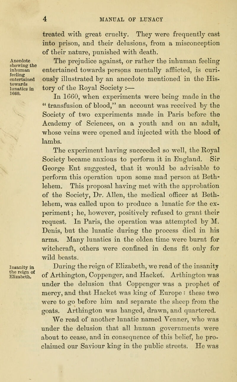 Anecdote showing the inhuman feeling entertained towards lunatics in 1660. Insanity in the reign of Elizabeth. treated with great cruelty. They were frequently cast into prison, and their delusions, from a misconception of their nature, punished with death. The prejudice against, or rather the inhuman feeling entertained towards persons mentally afflicted, is curi- ously illustrated by an anecdote mentioned in the His- tory of the Royal Society :— In 1660, when experiments were being made in the  transfusion of blood, an account was received by the Society of two experiments made in Paris before the Academy of Sciences, on a youth and on an adult, whose veins were opened and injected with the blood of lambs. The experiment having succeeded so well, the Royal Society became anxious to perform it in England. Sir George Ent suggested, that it would be advisable to perform this operation upon some mad person at Beth- lehem. This proposal having met with the approbation of the Society, Dr. Allen, the medical officer at Beth- lehem, was called upon to produce a lunatic for the ex- periment ; he, however, positively refused to grant their request. In Paris, the operation was attempted by M. Denis, but the lunatic during the process died in his arms. Many lunatics in the olden time were burnt for witchcraft, others were confined in dens fit only for wild beasts. During the reign of Elizabeth, we read of the insanitj of Arthington, Coppenger, and Hacket. Ai-thington was under the delusion that Coppenger was a prophet of mercy, and that Hacket was king of Europe : these two were to go before him and separate the sheep from the goats. Arthington was hanged, drawn, and quartered. We read of another lunatic named Venner, who was under the delusion that all human governments were about to cease, and in consequence of this belief, he pro- claimed our Saviour king in the public streets. He was