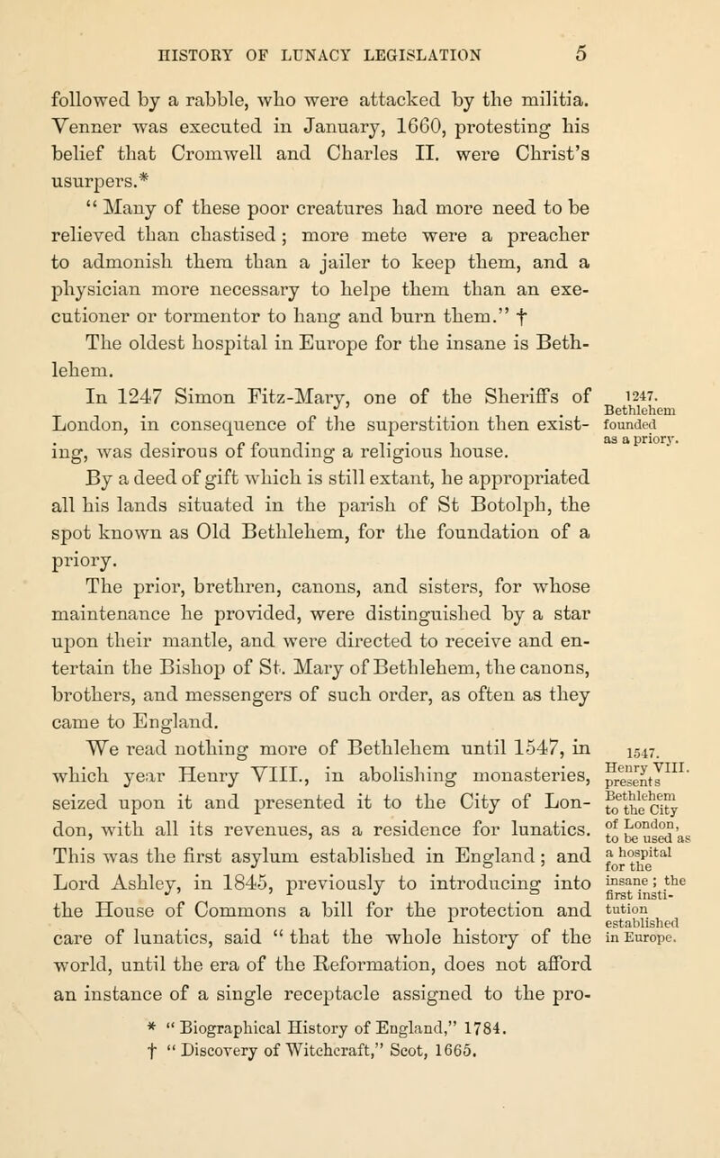 followed by a rabble, who were attacked by the militia. Yenner was executed in January, 1660, protesting his belief that Cromwell and Charles II. were Christ's usurpers.*  Many of these poor creatures had more need to be relieved than chastised; more mete were a preacher to admonish them than a jailer to keep them, and a physician more necessary to helpe them than an exe- cutioner or tormentor to haug and burn them. f The oldest hospital in Europe for the insane is Beth- lehem. In 1247 Simon Fitz-Mary, one of the Sheriffs of 1247. • . « i . . • Bethlehem London, m consequence of the superstition then exist- founded ing, was desirous of founding a religious house. By a deed of gift which is still extant, he appropriated all his lands situated in the parish of St Botolph, the spot known as Old Bethlehem, for the foundation of a priory. The prior, brethren, canons, and sisters, for whose maintenance he provided, were distinguished by a star upon their mantle, and were directed to receive and en- tertain the Bishop of St. Mary of Betblehem, the canons, brothers, and messengers of such order, as often as they came to England. We read nothing more of Bethlehem until 1547, in 1547. which year Henry VIII., in abolishing monasteries, presents seized upon it and presented it to the City of Lon- ^ the'city don, with all its revenues, as a residence for lunatics. £* {j^used 'as This was the first asylum established in England; and ?• h°spitaI Lord Ashley, in 1845, previously to introducing into ^sane; the the House of Commons a bill for the protection and tution A _ established care of lunatics, said that the whole history of the in Europe, world, until the era of the Reformation, does not afford an instance of a single receptacle assigned to the pro- *  Biographical History of England, 1784. f  Discovery of Witchcraft, Scot, 1665.