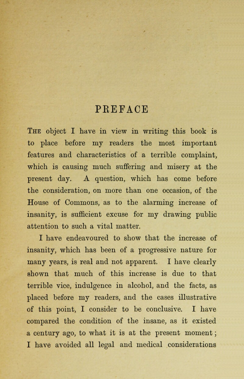 PKEFACE The object I have in view in writing this book is to place before my readers the most important features and characteristics of a terrible complaint, which is causing much suffering and misery at the present day. A question, which has come before the consideration, on more than one occasion, of the House of Commons, as to the alarming increase of insanity, is sufficient excuse for my drawing public attention to such a vital matter. I have endeavoured to show that the increase of insanity, which has been of a progressive nature for many years, is real and not apparent. I have clearly shown that much of this increase is due to that terrible vice, indulgence in alcohol, and the facts, as placed before my readers, and the cases illustrative of this point, I consider to be conclusive. I have compared the condition of the insane, as it existed a century ago, to what it is at the present moment; I have avoided all legal and medical considerations