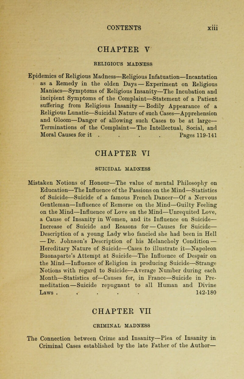 CHAPTEK V RELIGIOUS MADNESS Epidemics of Religious Madness—Religious Infatuation—Incantation as a Remedy in the olden Days — Experiment on Religious Maniacs—Symptoms of Religious Insanity—The Incubation and incipient Symptoms of the Complaint—Statement of a Patient suffering from Religious Insanity — Bodily Appearance of a Religious Lunatic—Suicidal Nature of such Cases—Apprehension and Gloom—Danger of allowing such Cases to be at large— Terminations of the Complaint—The Intellectual, Social, and Moral Causes for it . . . . Pages 119-141 CHAPTER VI SUICIDAL MADNESS Mistaken Notions of Honour—The value of mental Philosophy on Education—The Influence of the Passions on the Mind—Statistics of Suicide—Suicide of a famous French Dancer—Of a Nervous Gentleman—Influence of Remorse on the Mind—Guilty Feeling on the Mind—Influence of Love on the Mind—Unrequited Love, a Cause of Insanity in Women, and its Influence on Suicide— Increase of Suicide and Reasons for — Causes for Suicide— Description of a young Lady who fancied she had been in Hell — Dr. Johnson's Description of his Melancholy Condition — Hereditary Nature of Suicide—Cases to illustrate it—Napoleon Buonaparte's Attempt at Suicide—The Influence of Despair on the Mind—Influence of Religion in producing Suicide—Strange Notions with regard to Suicide—Average Number during each Month—Statistics of—Causes for, in France—Suicide in Pre- meditation—Suicide repugnant to all Human and Divine Laws ..... 142-180 CHAPTER VII CRIMINAL MADNESS The Connection between Crime and Insanity—Plea of Insanity in Criminal Cases established by the late Father of the Author—