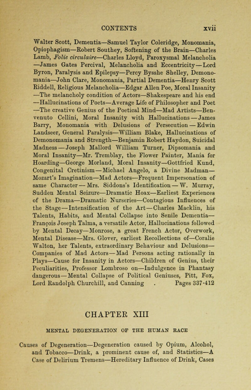Walter Scott, Dementia—Samuel Taylor Coleridge, Monomania, Opiophagism—Robert Southey, Softening of the Brain—Charles Lamb, Folic circulaire—Charles Lloyd, Paroxysmal Melancholia —James Gates Percival, Melancholia and Eccentricity—Lord Byron, Paralysis and Epilepsy—Percy Bysshe Shelley, Demono- mania—John Clare, Monomania, Partial Dementia—Henry Scott Riddell, Religious Melancholia—Edgar Allen Poe, Moral Insanity —The melancholy condition of Actors—Shakespeare and his end —Hallucinations of Poets—Average Life of Philosopher and Poet —The creative Genius of the Poetical Mind—Mad Artists—Ben- venuto Cellini, Moral Insanity with Hallucinations — James Barry, Monomania with Delusions of Persecution — Edwin Landseer, General Paralysis—William Blake, Hallucinations of Demonomania and Strength—Benjamin Robert Haydon, Suicidal Madness — Joseph Mallord William Turner, Dipsomania and Moral Insanity—Mr. Tremblay, the Flower Painter, Mania for Hoarding—George Morland, Moral Insanity—Gottfried Kund, Congenital Cretinism — Michael Angelo, a Divine Madman— Mozart's Imagination—Mad Actors—Frequent Impersonation of same Character — Mrs. Siddons's Identification — W. Murray, Sudden Mental Seizure—Dramatic Hoax—Earliest Experiences of the Drama—Dramatic Nurseries—Contagious Influences of the Stage — Intensification of the Art—Charles Macklin, his Talents, Habits, and Mental Collapse into Senile Dementia— Francois Joseph Talma, a versatile Actor, Hallucinations followed by Mental Decay—Monrose, a great French Actor, Overwork, Mental Disease—Mrs. Glover, earliest Recollections of—Coralie Walton, her Talents, extraordinary Behaviour and Delusions— Companies of Mad Actors — Mad Persons acting rationally in Plays—Cause for Insanity in Actors—Children of Genius, their Peculiarities, Professor Lombroso on—Indulgence in Phantasy dangerous — Mental Collapse of Political Geniuses, Pitt, Fox, Lord Randolph Churchill, and Canning . Pages 337-412 CHAPTER XIII MENTAL DEGENERATION OF THE HUMAN RACE Causes of Degeneration—Degeneration caused by Opium, Alcohol, and Tobacco—Drink, a prominent cause of, and Statistics—A Case of Delirium Tremens—Hereditary Influence of Drink, Cases