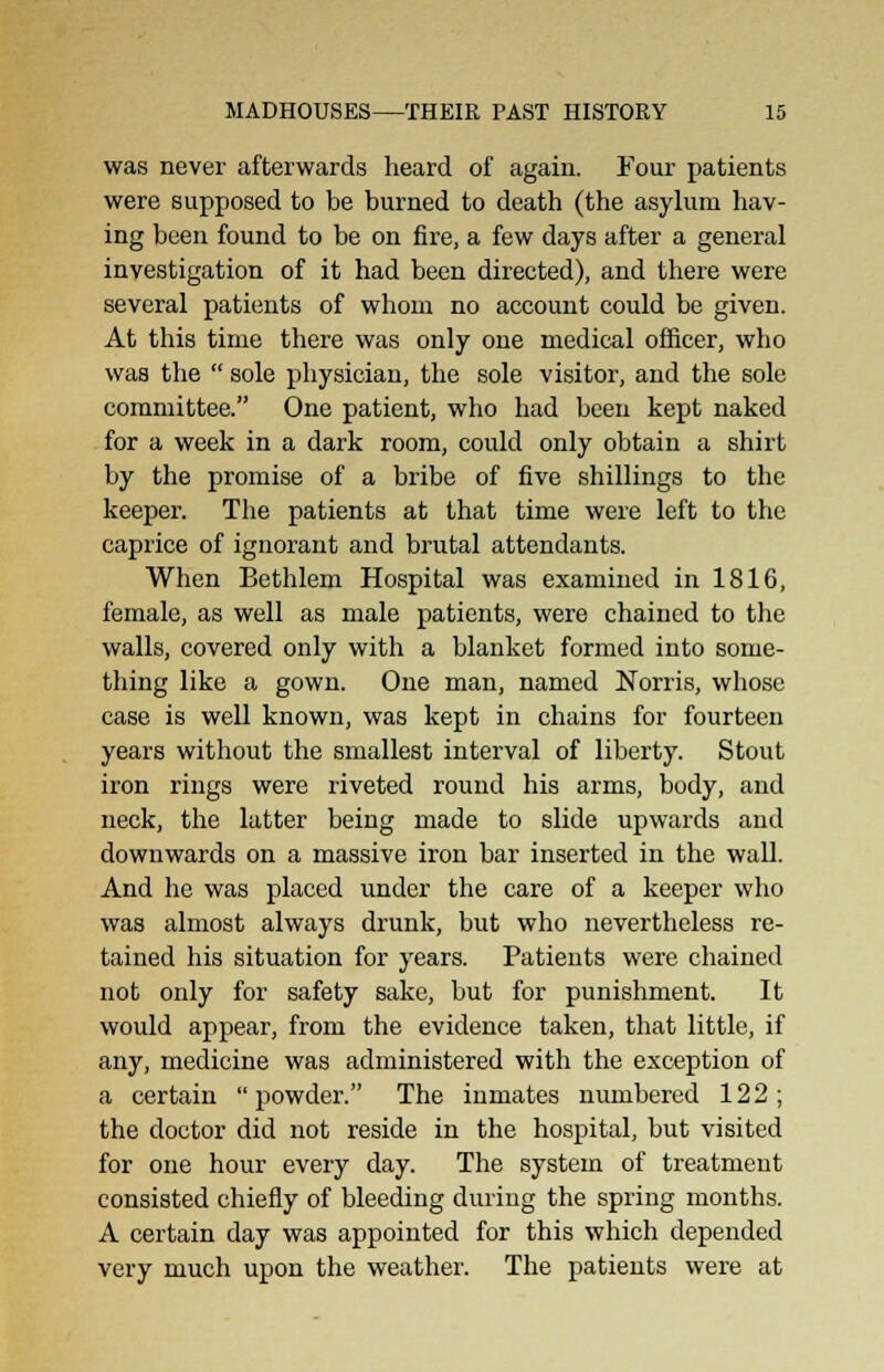 was never afterwards heard of again. Four patients were supposed to be burned to death (the asylum hav- ing been found to be on fire, a few days after a general investigation of it had been directed), and there were several patients of whom no account could be given. At this time there was only one medical officer, who was the  sole physician, the sole visitor, and the sole committee. One patient, who had been kept naked for a week in a dark room, could only obtain a shirt by the promise of a bribe of five shillings to the keeper. The patients at that time were left to the caprice of ignorant and brutal attendants. When Bethlem Hospital was examined in 1816, female, as well as male patients, were chained to the walls, covered only with a blanket formed into some- thing like a gown. One man, named Norris, whose case is well known, was kept in chains for fourteen years without the smallest interval of liberty. Stout iron rings were riveted round his arms, body, and neck, the latter being made to slide upwards and downwards on a massive iron bar inserted in the wall. And he was placed under the care of a keeper who was almost always drunk, but who nevertheless re- tained his situation for years. Patients were chained not only for safety sake, but for punishment. It would appear, from the evidence taken, that little, if any, medicine was administered with the exception of a certain powder. The inmates numbered 122; the doctor did not reside in the hospital, but visited for one hour every day. The system of treatment consisted chiefly of bleeding during the spring months. A certain day was appointed for this which depended very much upon the weather. The patients were at