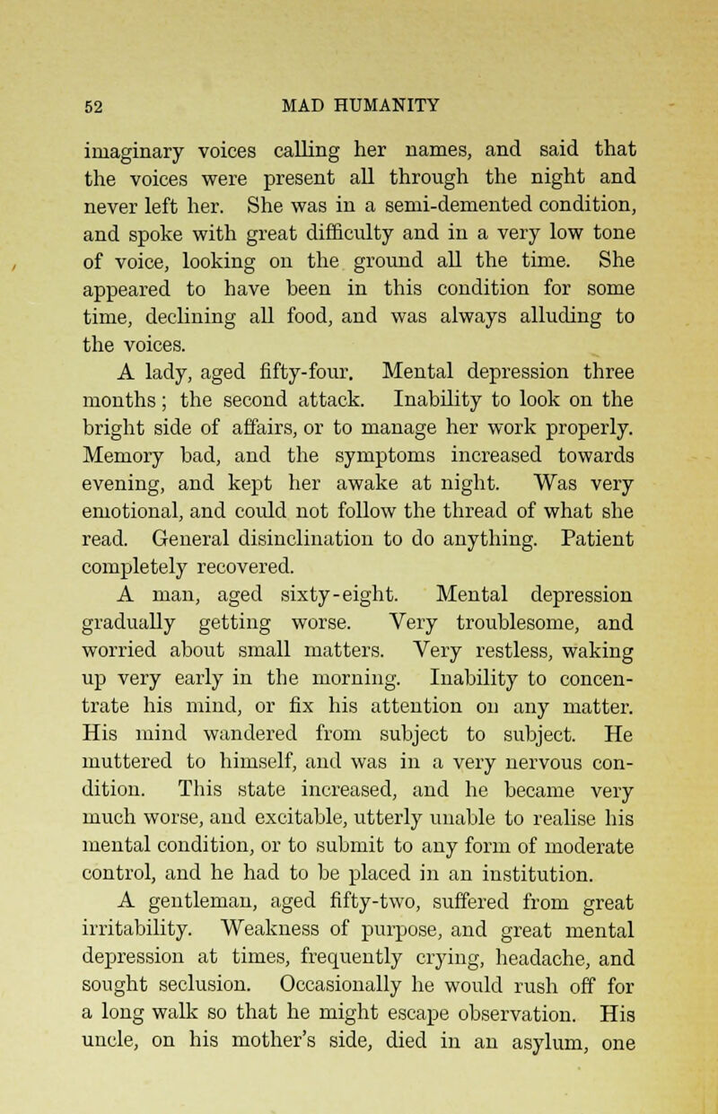 imaginary voices calling her names, and said that the voices were present all through the night and never left her. She was in a semi-demented condition, and spoke with great difficulty and in a very low tone of voice, looking on the ground all the time. She appeared to have been in this condition for some time, declining all food, and was always alluding to the voices. A lady, aged fifty-four. Mental depression three months; the second attack. Inability to look on the bright side of affairs, or to manage her work properly. Memory bad, and the symptoms increased towards evening, and kept her awake at night. Was very emotional, and could not follow the thread of what she read. General disinclination to do anything. Patient completely recovered. A man, aged sixty-eight. Mental depression gradually getting worse. Very troublesome, and worried about small matters. Very restless, waking up very early in the morning. Inability to concen- trate his mind, or fix his attention on any matter. His mind wandered from subject to subject. He muttered to himself, and was in a very nervous con- dition. This state increased, and he became very much worse, and excitable, utterly unable to realise his mental condition, or to submit to any form of moderate control, and he had to be placed in an institution. A gentleman, aged fifty-two, suffered from great irritability. Weakness of purpose, and great mental depression at times, frequently crying, headache, and sought seclusion. Occasionally he would rush off for a long walk so that he might escape observation. His uncle, on his mother's side, died in an asylum, one