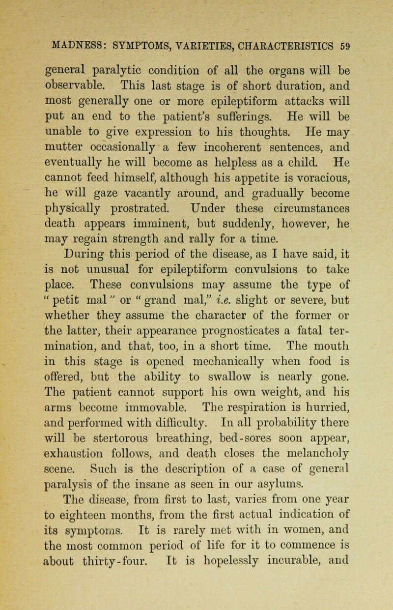 general paralytic condition of all the organs will be observable. This last stage is of short duration, and most generally one or more epileptiform attacks will put an end to the patient's sufferings. He will be unable to give expression to his thoughts. He may mutter occasionally a few incoherent sentences, and eventually he will become as helpless as a child. He cannot feed himself, although his appetite is voracious, he will gaze vacantly around, and gradually become physically prostrated. Under these circumstances death appears imminent, but suddenly, however, he may regain strength and rally for a time. During this period of the disease, as I have said, it is not unusual for epileptiform convulsions to take place. These convulsions may assume the type of  petit mal or  grand mal, i.e. slight or severe, but whether they assume the character of the former or the latter, their appearance prognosticates a fatal ter- mination, and that, too, in a short time. The mouth in this stage is opened mechanically when food is offered, but the ability to swallow is nearly gone. The patient cannot support his own weight, and his arms become immovable. The respiration is hurried, and performed with difficulty. In all probability there will be stertorous breathing, bed-sores soon appear, exhaustion follows, and death closes the melancholy scene. Such is the description of a case of general paralysis of the insane as seen in our asylums. The disease, from first to last, varies from one year to eighteen months, from the first actual indication of its symptoms. It is rarely met with in women, and the most common period of life for it to commence is about thirty-four. It is hopelessly incurable, and