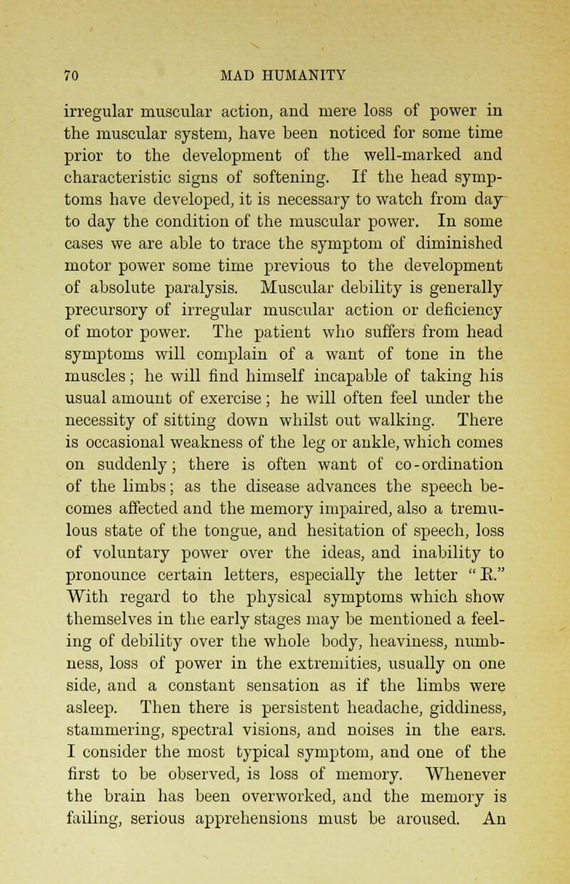 irregular muscular action, and mere loss of power in the muscular system, have been noticed for some time prior to the development of the well-marked and characteristic signs of softening. If the head symp- toms have developed, it is necessary to watch from day to day the condition of the muscular power. In some cases we are able to trace the symptom of diminished motor power some time previous to the development of absolute paralysis. Muscular debility is generally precursory of irregular muscular action or deficiency of motor power. The patient who suffers from head symptoms will complain of a want of tone in the muscles; he will find himself incapable of taking his usual amount of exercise; he will often feel under the necessity of sitting down whilst out walking. There is occasional weakness of the leg or ankle, which comes on suddenly; there is often want of co-ordination of the limbs; as the disease advances the speech be- comes affected and the memory impaired, also a tremu- lous state of the tongue, and hesitation of speech, loss of voluntary power over the ideas, and inability to pronounce certain letters, especially the letter E. With regard to the physical symptoms which show themselves in the early stages may be mentioned a feel- ing of debility over the whole body, heaviness, numb- ness, loss of power in the extremities, usually on one side, and a constant sensation as if the limbs were asleep. Then there is persistent headache, giddiness, stammering, spectral visions, and noises in the ears. I consider the most typical symptom, and one of the first to be observed, is loss of memory. Whenever the brain has been overworked, and the memory is failing, serious apprehensions must be aroused. An