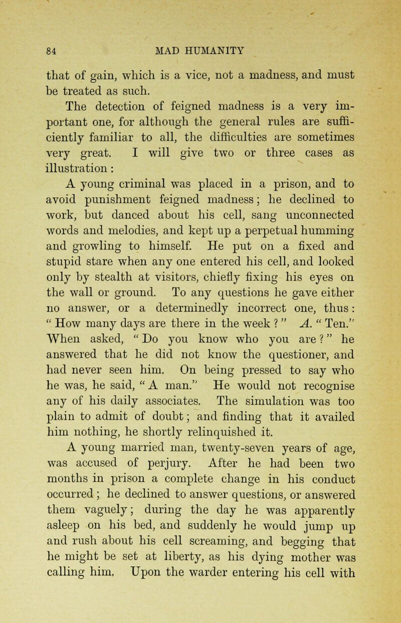 that of gain, which is a vice, not a madness, and must be treated as such. The detection of feigned madness is a very im- portant one, for although the general rules are suffi- ciently familiar to all, the difficulties are sometimes very great. I will give two or three cases as illustration: A young criminal was placed in a prison, and to avoid punishment feigned madness; he declined to work, but danced about his cell, sang unconnected words and melodies, and kept up a perpetual humming and growling to himself. He put on a fixed and stupid stare when any one entered his cell, and looked only by stealth at visitors, chiefly fixing his eyes on the wall or ground. To any questions he gave either no answer, or a determinedly incorrect one, thus:  How many days are there in the week ? A.  Ten. When asked,  Do you know who you are ? he answered that he did not know the questioner, and had never seen him. On being pressed to say who he was, he said,  A man. He would not recognise any of his daily associates. The simulation was too plain to admit of doubt; and finding that it availed him nothing, he shortly relinquished it. A young married man, twenty-seven years of age, was accused of perjury. After he had been two months in prison a complete change in his conduct occurred; he declined to answer questions, or answered them vaguely; during the day he was apparently asleep on his bed, and suddenly he would jump up and rush about his cell screaming, and begging that he might be set at liberty, as his dying mother was calling him. Upon the warder entering his cell with