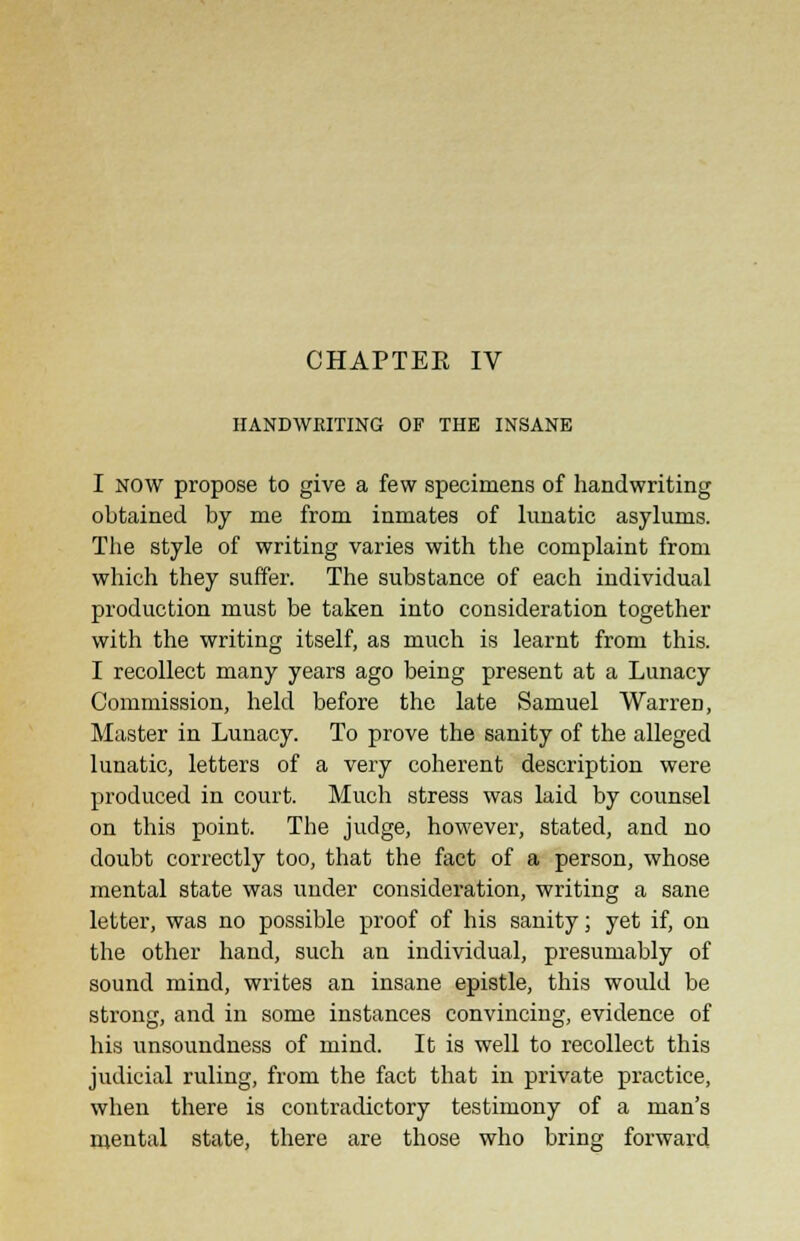 CHAPTER IV HANDWRITING OF THE INSANE I now propose to give a few specimens of handwriting obtained by me from inmates of lunatic asylums. The style of writing varies with the complaint from which they suffer. The substance of each individual production must be taken into consideration together with the writing itself, as much is learnt from this. I recollect many years ago being present at a Lunacy Commission, held before the late Samuel Warren, Master in Lunacy. To prove the sanity of the alleged lunatic, letters of a very coherent description were produced in court. Much stress was laid by counsel on this point. The judge, however, stated, and no doubt correctly too, that the fact of a person, whose mental state was under consideration, writing a sane letter, was no possible proof of his sanity; yet if, on the other hand, such an individual, presumably of sound mind, writes an insane epistle, this would be strong, and in some instances convincing, evidence of his unsoundness of mind. It is well to recollect this judicial ruling, from the fact that in private practice, when there is contradictory testimony of a man's mental state, there are those who bring forward