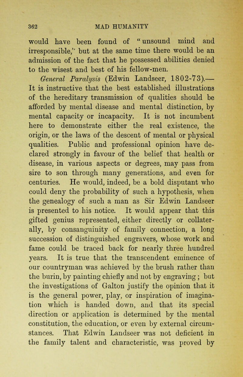 would have been found of unsound mind and irresponsible, but at the same time there would be an admission of the fact that he possessed abilities denied to the wisest and best of his fellow-men. General Paralysis (Edwin Landseer, 1802-73).— It is instructive that the best established illustrations of the hereditary transmission of qualities should be afforded by mental disease and mental distinction, by mental capacity or incapacity. It is not incumbent here to demonstrate either the real existence, the origin, or the laws of the descent of mental or physical qualities. Public and professional opinion have de- clared strongly in favour of the belief that health or disease, in various aspects or degrees, may pass from sire to son through many generations, and even for centuries. He would, indeed, be a bold disputant who could deny the probability of such a hypothesis, wheu the genealogy of such a man as Sir Edwin Landseer is presented to his notice. It would appear that this gifted genius represented, either directly or collater- ally, by consanguinity of family connection, a long succession of distinguished engravers, whose work and fame could be traced back for nearly three hundred years. It is true that the transcendent eminence of our countryman was achieved by the brush rather than the burin, by painting chiefly and not by engraving; but the investigations of Galton justify the opinion that it is the general power, play, or inspiration of imagina- tion which is handed down, and that its special direction or application is determined by the mental constitution, the education, or even by external circum- stances. That Edwin Landseer was not deficient in the family talent and characteristic, was proved by