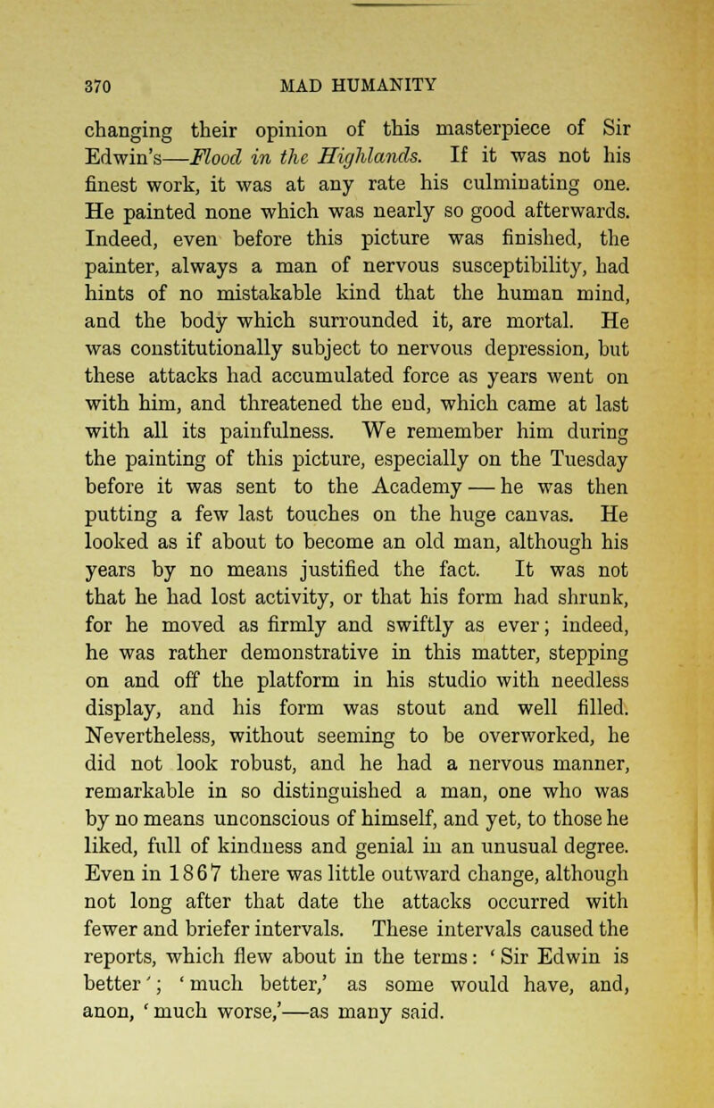 changing their opinion of this masterpiece of Sir Edwin's—Flood in the Highlands. If it was not his finest work, it was at any rate his culminating one. He painted none which was nearly so good afterwards. Indeed, even before this picture was finished, the painter, always a man of nervous susceptibility, had hints of no mistakable kind that the human mind, and the body which surrounded it, are mortal. He was constitutionally subject to nervous depression, but these attacks had accumulated force as years went on with him, and threatened the end, which came at last with all its painfulness. We remember him during the painting of this picture, especially on the Tuesday before it was sent to the Academy — he was then putting a few last touches on the huge canvas. He looked as if about to become an old man, although his years by no means justified the fact. It was not that he had lost activity, or that his form had shrunk, for he moved as firmly and swiftly as ever; indeed, he was rather demonstrative in this matter, stepping on and off the platform in his studio with needless display, and his form was stout and well filled. Nevertheless, without seeming to be overworked, he did not look robust, and he had a nervous manner, remarkable in so distinguished a man, one who was by no means unconscious of himself, and yet, to those he liked, full of kindness and genial in an unusual degree. Even in 1867 there was little outward change, although not long after that date the attacks occurred with fewer and briefer intervals. These intervals caused the reports, which flew about in the terms: ' Sir Edwin is better'; ' much better/ as some would have, and, anon, 'much worse,'—as many said.