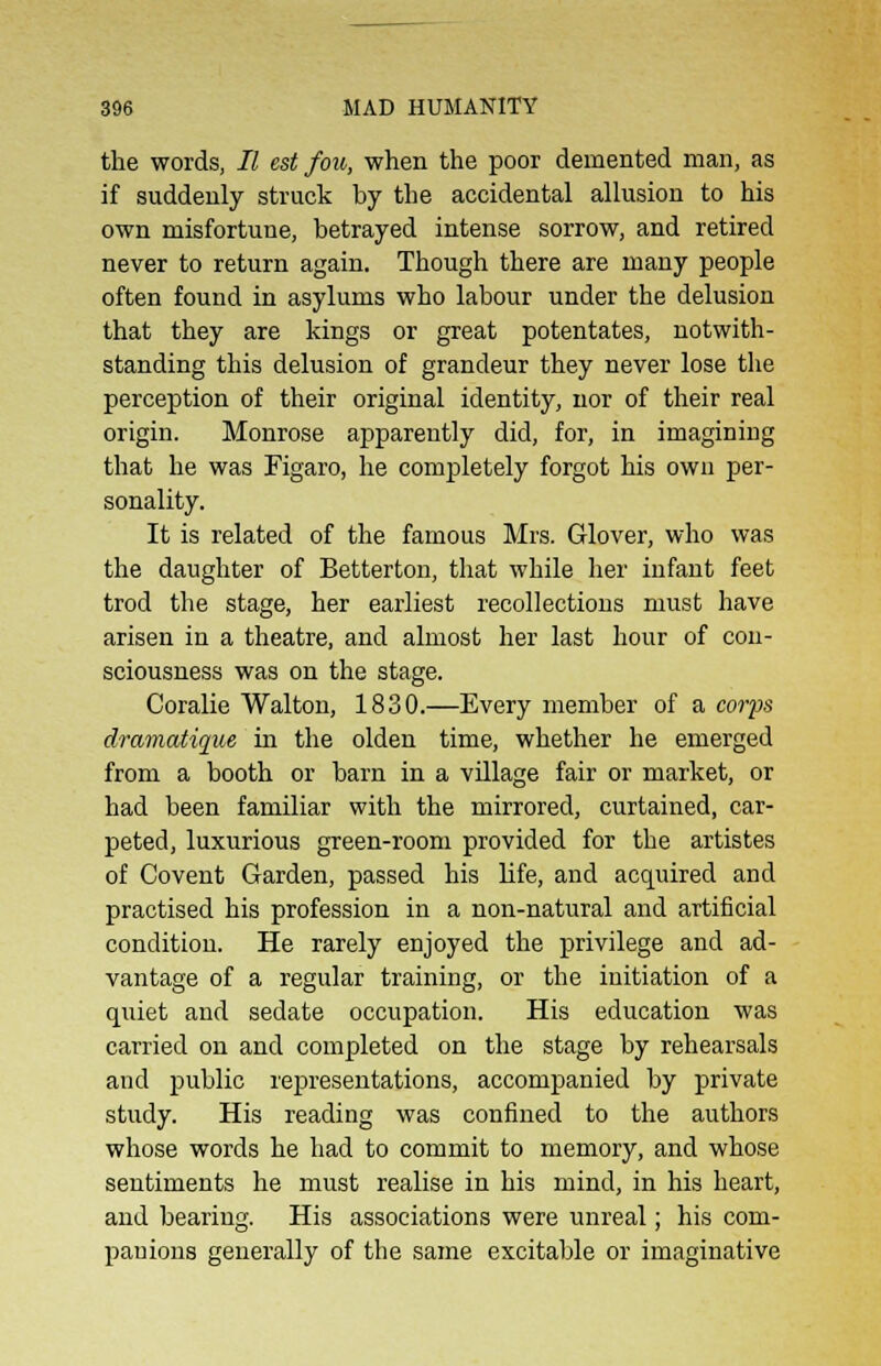 the words, II est fou, when the poor demented man, as if suddenly struck by the accidental allusion to his own misfortune, betrayed intense sorrow, and retired never to return again. Though there are many people often found in asylums who labour under the delusion that they are kings or great potentates, notwith- standing this delusion of grandeur they never lose the perception of their original identity, nor of their real origin. Monrose apparently did, for, in imagining that he was Figaro, he completely forgot his own per- sonality. It is related of the famous Mrs. Glover, who was the daughter of Betterton, that while her infant feet trod the stage, her earliest recollections must have arisen in a theatre, and almost her last hour of con- sciousness was on the stage. Coralie Walton, 1830.—Every member of a corps dramatique in the olden time, whether he emerged from a booth or barn in a village fair or market, or had been familiar with the mirrored, curtained, car- peted, luxurious green-room provided for the artistes of Covent Garden, passed his life, and acquired and practised his profession in a non-natural and artificial condition. He rarely enjoyed the privilege and ad- vantage of a regular training, or the initiation of a quiet and sedate occupation. His education was carried on and completed on the stage by rehearsals and public representations, accompanied by private study. His reading was confined to the authors whose words he had to commit to memory, and whose sentiments he must realise in his mind, in his heart, and bearing. His associations were unreal; his com- panions generally of the same excitable or imaginative