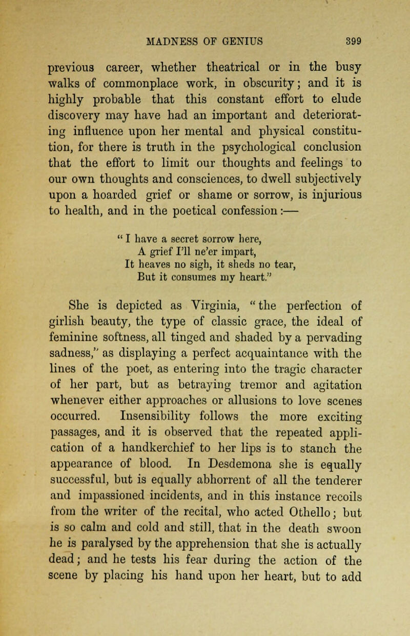 previous career, whether theatrical or in the busy walks of commonplace work, in obscurity; and it is highly probable that this constant effort to elude discovery may have had an important and deteriorat- ing influence upon her mental and physical constitu- tion, for there is truth in the psychological conclusion that the effort to limit our thoughts and feelings to our own thoughts and consciences, to dwell subjectively upon a hoarded grief or shame or sorrow, is injurious to health, and in the poetical confession:—  I have a secret sorrow here, A grief I'll ne'er impart, It heaves no sigh, it sheds no tear, But it consumes my heart. She is depicted as Virginia,  the perfection of girlish beauty, the type of classic grace, the ideal of feminine softness, all tinged and shaded by a pervading sadness, as displaying a perfect acquaintance with the lines of the poet, as entering into the tragic character of her part, but as betraying tremor and agitation whenever either approaches or allusions to love scenes occurred. Insensibility follows the more exciting passages, and it is observed that the repeated appli- cation of a handkerchief to her lips is to stanch the appearance of blood. In Desdemona she is equally successful, but is equally abhorrent of all the tenderer and impassioned incidents, and in this instance recoils from the writer of the recital, who acted Othello; but is so calm and cold and still, that in the death swoon he is paralysed by the apprehension that she is actually dead; and he tests his fear during the action of the scene by placing his hand upon her heart, but to add