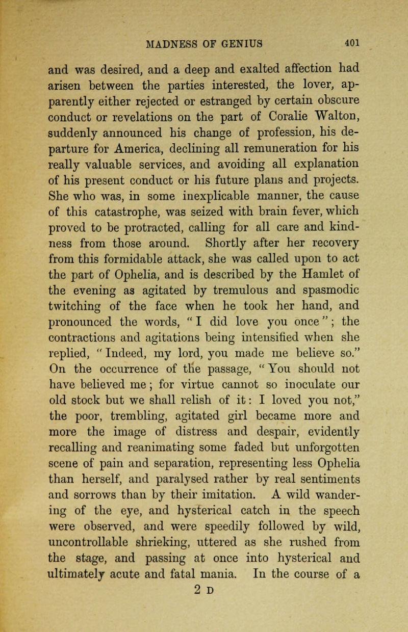 and was desired, and a deep and exalted affection had arisen between the parties interested, the lover, ap- parently either rejected or estranged by certain obscure conduct or revelations on the part of Coralie Walton, suddenly announced his change of profession, his de- parture for America, declining all remuneration for his really valuable services, and avoiding all explanation of his present conduct or his future plans and projects. She who was, in some inexplicable manner, the cause of this catastrophe, was seized with brain fever, which proved to be protracted, calling for all care and kind- ness from those around. Shortly after her recovery from this formidable attack, she was called upon to act the part of Ophelia, and is described by the Hamlet of the evening as agitated by tremulous and spasmodic twitching of the face when he took her hand, and pronounced the words,  I did love you once; the contractions and agitations being intensified when she replied,  Indeed, my lord, you made me believe so. On the occurrence of tlie passage, You should not have believed me; for virtue cannot so inoculate our old stock but we shall relish of it: I loved you not, the poor, trembling, agitated girl became more and more the image of distress and despair, evidently recalling and reanimating some faded but unforgotten scene of pain and separation, representing less Ophelia than herself, and paralysed rather by real sentiments and sorrows than by their imitation. A wild wander- ing of the eye, and hysterical catch in the speech were observed, and were speedily followed by wild, uncontrollable shrieking, uttered as she rushed from the stage, and passing at once into hysterical and ultimately acute and fatal mania. In the course of a 2 D