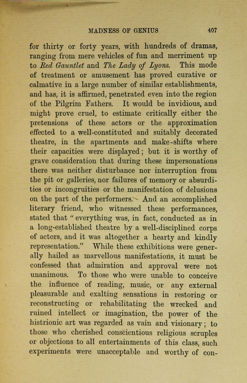 for thirty or forty years, with hundreds of dramas, ranging from mere vehicles of fun and merriment up to Bed Gauntlet and The Lady of Lyons. This mode of treatment or amusement has proved curative or calmative in a large number of similar establishments, and has, it is affirmed, penetrated even into the region of the Pilgrim Fathers. It would be invidious, and might prove cruel, to estimate critically either the pretensions of these actors or the approximation effected to a well-constituted and suitably decorated theatre, in the apartments and make-shifts where their capacities were displayed; but it is worthy of grave consideration that during these impersonations there was neither disturbance nor interruption from the pit or galleries, nor failures of memory or absurdi- ties or incongruities or the manifestation of delusions on the part of the performers. - And an accomplished literary friend, who witnessed these performances, stated that  everything was, in fact, conducted as in a long-established theatre by a well-disciplined corps of actors, and it was altogether a hearty and kindly representation. While these exhibitions were gener- ally hailed as marvellous manifestations, it must be confessed that admiration and approval were not unanimous. To those who were unable to conceive the influence of reading, music, or any external pleasurable and exalting sensations in restoring or reconstructing or rehabilitating the wrecked and ruined intellect or imagination, the power of the histrionic art was regarded as vain and visionary; to those who cherished conscientious religious scruples or objections to all entertainments of this class, such experiments were unacceptable and worthy of con-