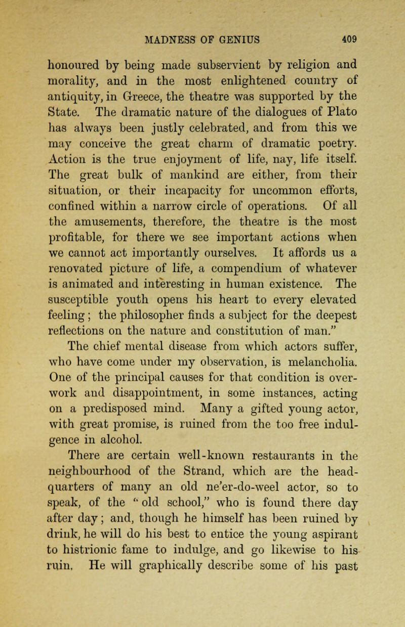 honoured by being made subservient by religion and morality, and in the most enlightened country of antiquity, in Greece, the theatre was supported by the State. The dramatic nature of the dialogues of Plato has always been justly celebrated, and from this we may conceive the great charm of dramatic poetry. Action is the true enjoyment of life, nay, life itself. The great bulk of mankind are either, from their situation, or their incapacity for uncommon efforts, confined within a narrow circle of operations. Of all the amusements, therefore, the theatre is the most profitable, for there we see important actions when we cannot act importantly ourselves. It affords us a renovated picture of life, a compendium of whatever is animated and interesting in human existence. The susceptible youth opens his heart to every elevated feeling; the philosopher finds a subject for the deepest reflections on the nature and constitution of man. The chief mental disease from which actors suffer, who have come under my observation, is melancholia. One of the principal causes for that condition is over- work and disappointment, in some instances, acting on a predisposed mind. Many a gifted young actor, with great promise, is ruined from the too free indul- gence in alcohol. There are certain well-known restaurants in the neighbourhood of the Strand, which are the head- quarters of many an old ne'er-do-weel actor, so to speak, of the  old school, who is found there day after day; and, though he himself has been ruined by drink, he will do his best to entice the young aspirant to histrionic fame to indulge, and go likewise to his ruin. He will graphically describe some of his past