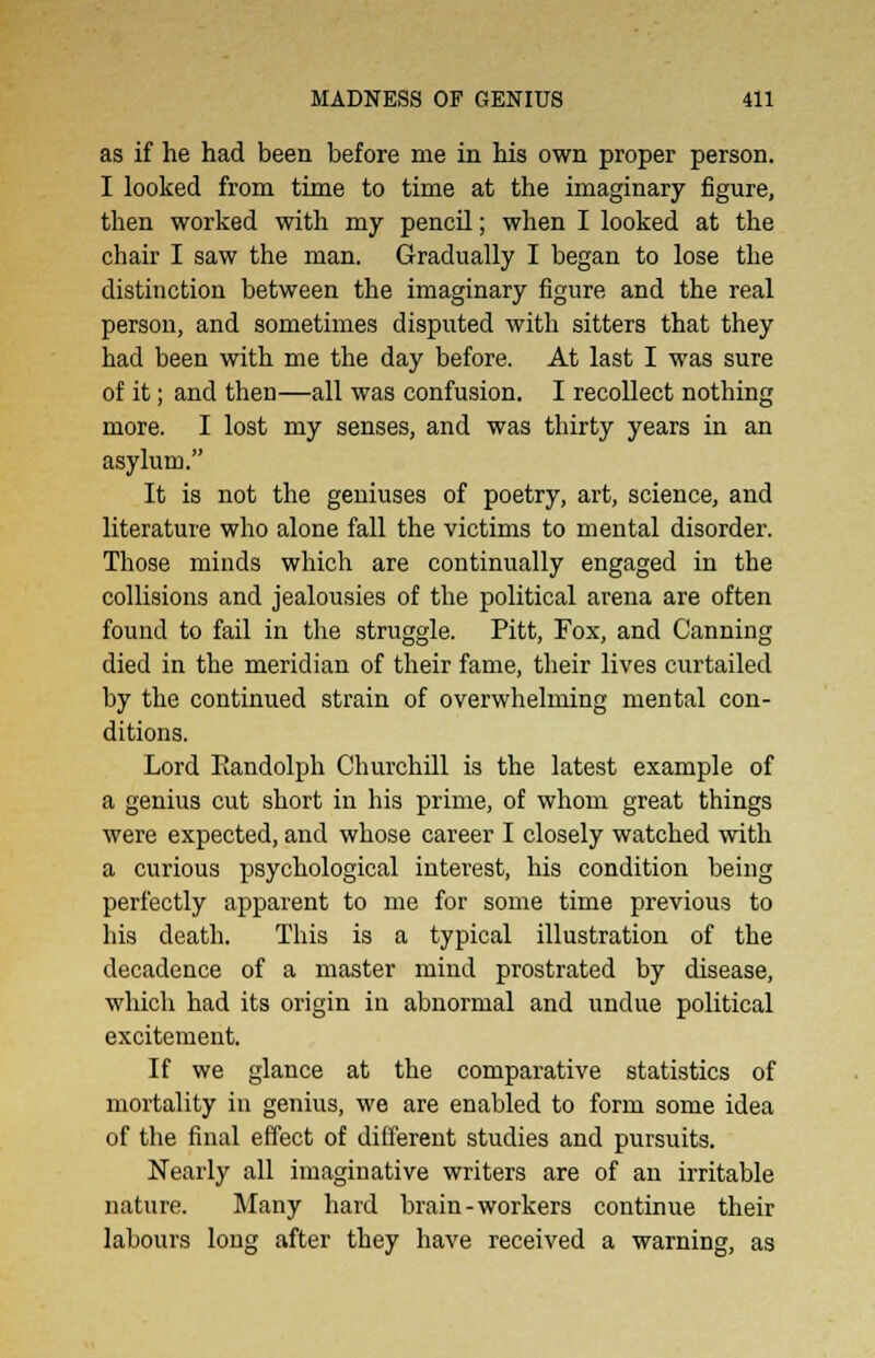as if he had been before me in his own proper person. I looked from time to time at the imaginary figure, then worked with my pencil; when I looked at the chair I saw the man. Gradually I began to lose the distinction between the imaginary figure and the real person, and sometimes disputed with sitters that they had been with me the day before. At last I was sure of it; and then—all was confusion. I recollect nothing more. I lost my senses, and was thirty years in an asylum. It is not the geniuses of poetry, art, science, and literature who alone fall the victims to mental disorder. Those minds which are continually engaged in the collisions and jealousies of the political arena are often found to fail in the struggle. Pitt, Fox, and Canning died in the meridian of their fame, their lives curtailed by the continued strain of overwhelming mental con- ditions. Lord Eandolph Churchill is the latest example of a genius cut short in his prime, of whom great things were expected, and whose career I closely watched with a curious psychological interest, his condition being perfectly apparent to me for some time previous to his death. This is a typical illustration of the decadence of a master mind prostrated by disease, which had its origin in abnormal and undue political excitement. If we glance at the comparative statistics of mortality in genius, we are enabled to form some idea of the final effect of different studies and pursuits. Nearly all imaginative writers are of an irritable nature. Many hard brain-workers continue their labours long after they have received a warning, as