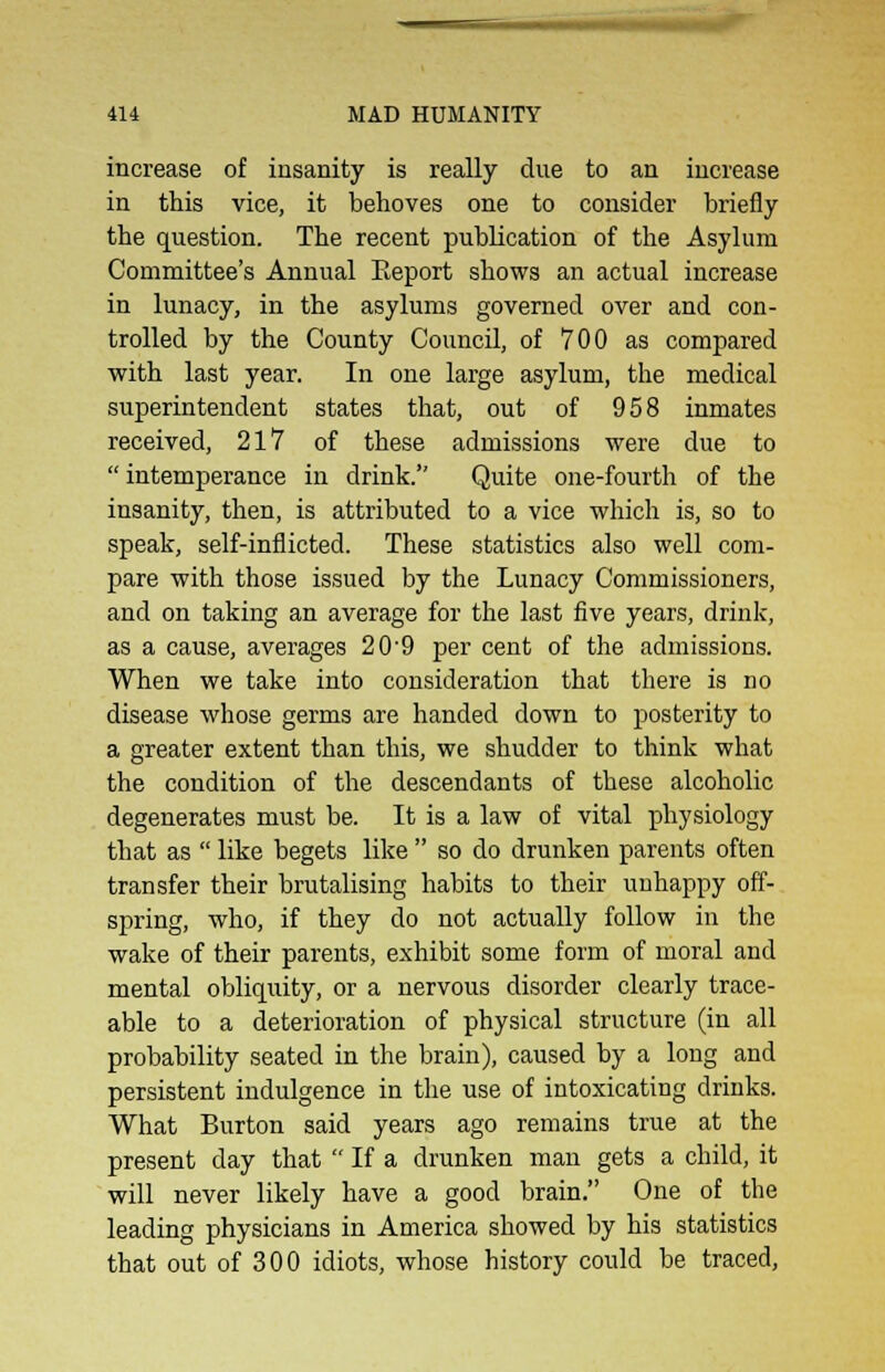 increase of insanity is really due to an increase in this vice, it behoves one to consider briefly the question. The recent publication of the Asylum Committee's Annual Eeport shows an actual increase in lunacy, in the asylums governed over and con- trolled by the County Council, of 700 as compared with last year. In one large asylum, the medical superintendent states that, out of 958 inmates received, 217 of these admissions were due to  intemperance in drink. Quite one-fourth of the insanity, then, is attributed to a vice which is, so to speak, self-inflicted. These statistics also well com- pare with those issued by the Lunacy Commissioners, and on taking an average for the last five years, drink, as a cause, averages 20'9 per cent of the admissions. When we take into consideration that there is no disease whose germs are handed down to posterity to a greater extent than this, we shudder to think what the condition of the descendants of these alcoholic degenerates must be. It is a law of vital physiology that as  like begets like  so do drunken parents often transfer their brutalising habits to their unhappy off- spring, who, if they do not actually follow in the wake of their parents, exhibit some form of moral and mental obliquity, or a nervous disorder clearly trace- able to a deterioration of physical structure (in all probability seated in the brain), caused by a long and persistent indulgence in the use of intoxicating drinks. What Burton said years ago remains true at the present day that  If a drunken man gets a child, it will never likely have a good brain. One of the leading physicians in America showed by his statistics that out of 300 idiots, whose history could be traced,