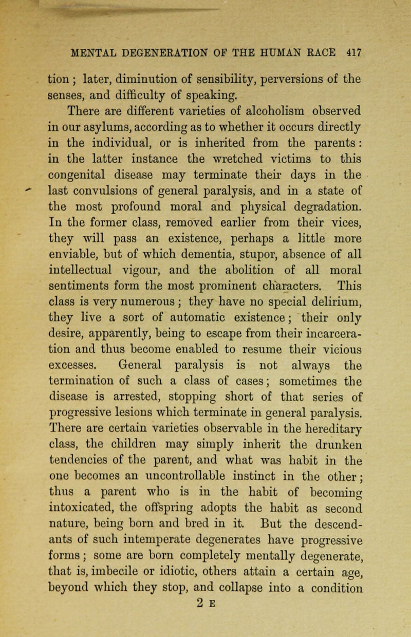 tion ; later, diminution of sensibility, perversions of the senses, and difficulty of speaking. There are different varieties of alcoholism observed in our asylums, according as to whether it occurs directly in the individual, or is inherited from the parents: in the latter instance the wretched victims to this congenital disease may terminate their days in the last convulsions of general paralysis, and in a state of the most profound moral and physical degradation. In the former class, removed earlier from their vices, they will pass an existence, perhaps a little more enviable, but of which dementia, stupor, absence of all intellectual vigour, and the abolition of all moral sentiments form the most prominent characters. This class is very numerous ; they have no special delirium, they live a sort of automatic existence; their only desire, apparently, being to escape from their incarcera- tion and thus become euabled to resume their vicious excesses. General paralysis is not always the termination of such a class of cases; sometimes the disease is arrested, stopping short of that series of progressive lesions which terminate in general paralysis. There are certain varieties observable in the hereditary class, the children may simply inherit the drunken tendencies of the parent, and what was habit in the one becomes an uncontrollable instinct in the other; thus a parent who is in the habit of becoming intoxicated, the offspring adopts the habit as second nature, being born and bred in it. But the descend- ants of such intemperate degenerates have progressive forms; some are born completely mentally degenerate, that is, imbecile or idiotic, others attain a certain age, beyond which they stop, and collapse into a condition