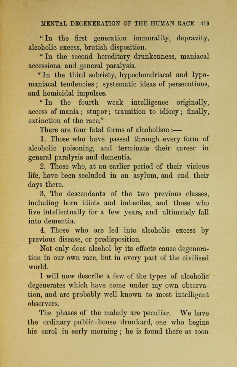  In the first generation immorality, depravity, alcoholic excess, brutish disposition.  In the second hereditary drunkenness, maniacal accessions, and general paralysis.  In the third sobriety, hypochondriacal and lypo- maniacal tendencies; systematic ideas of persecutions, and homicidal impulses.  In the fourth weak intelligence originally, access of mania; stupor; transition to idiocy; finally, extinction of the race. There are four fatal forms of alcoholism:— 1. Those who have passed through every form of alcoholic poisoning, and terminate their career in general paralysis and dementia. 2. Those who, at an earlier period of their vicious life, have been secluded in an asylum, and end their days there. 3. The descendants of the two previous classes, including born idiots and imbeciles, and those who live intellectually for a few years, and ultimately fall into dementia. 4. Those who are led into alcoholic excess by previous disease, or predisposition. Not only does alcohol by its effects cause degenera- tion in our own race, but in every part of the civilised world. I will now describe a few of the types of alcoholic degenerates which have come under my own observa- tion, and are probably well known to most intelligent observers. The phases of the malady are peculiar. We have the ordinary public-house drunkard, one who begins his carol in early morning; he is found there as soon