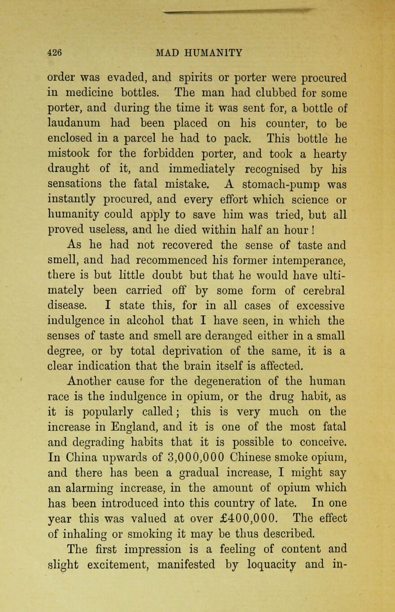 order was evaded, and spirits or porter were procured in medicine bottles. The man had clubbed for some porter, and during the time it was sent for, a bottle of laudanum had been placed on his counter, to be enclosed in a parcel he had to pack. This bottle he mistook for the forbidden porter, and took a hearty draught of it, and immediately recognised by his sensations the fatal mistake. A stomach-pump was instantly procured, and every effort which science or humanity could apply to save him was tried, but all proved useless, and he died within half an hour ! As he had not recovered the sense of taste and smell, and had recommenced his former intemperance, there is but little doubt but that he would have ulti- mately been carried off by some form of cerebral disease. I state this, for in all cases of excessive indulgence in alcohol that I have seen, in which the senses of taste and smell are deranged either in a small degree, or by total deprivation of the same, it is a clear indication that the brain itself is affected. Another cause for the degeneration of the human race is the indulgence in opium, or the drug habit, as it is popularly called; this is very much on the increase in England, and it is one of the most fatal and degrading habits that it is possible to conceive. In China upwards of 3,000,000 Chinese smoke opium, and there has been a gradual increase, I might say an alarming increase, in the amount of opium which has been introduced into this country of late. In one year this was valued at over £400,000. The effect of inhaling or smoking it may be thus described. The first impression is a feeling of content and slight excitement, manifested by loquacity and in-