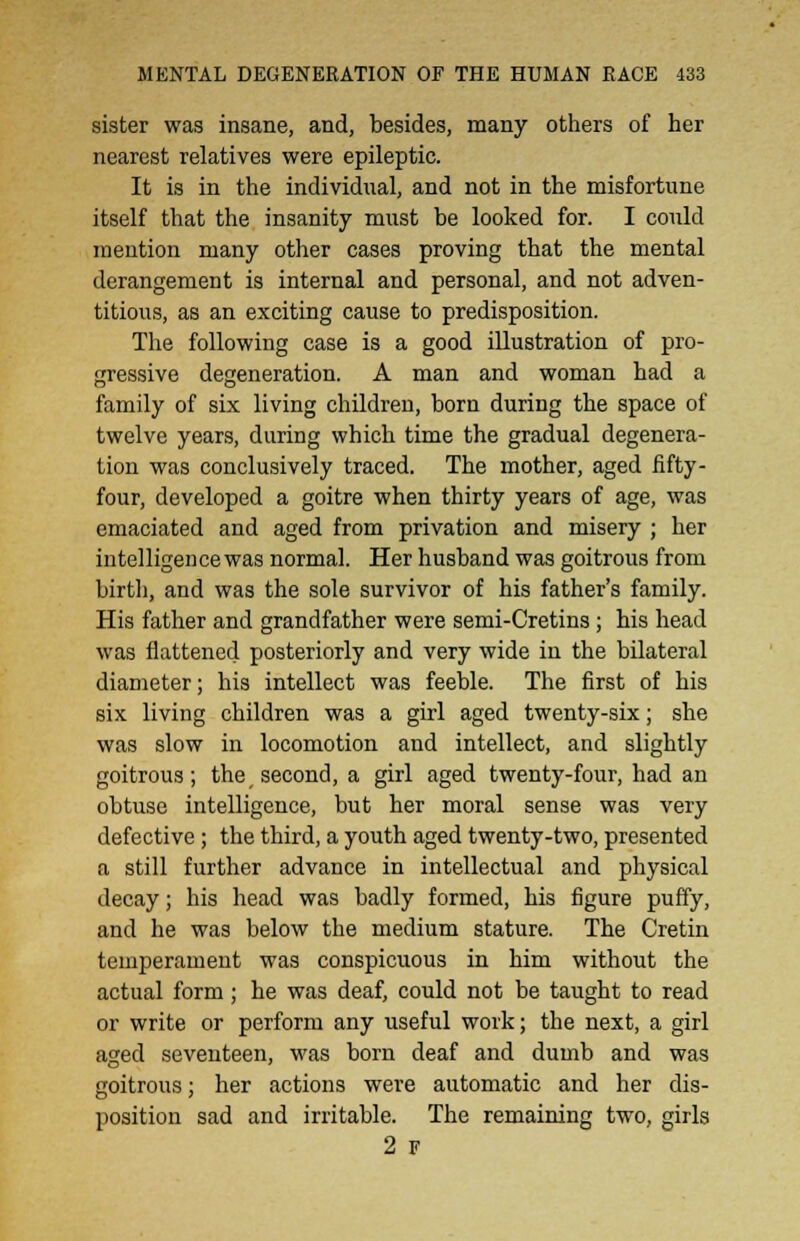 sister was insane, and, besides, many others of her nearest relatives were epileptic. It is in the individual, and not in the misfortune itself that the insanity must be looked for. I could mention many other cases proving that the mental derangement is internal and personal, and not adven- titious, as an exciting cause to predisposition. The following case is a good illustration of pro- gressive degeneration. A man and woman bad a family of six living children, born during the space of twelve years, during which time the gradual degenera- tion was conclusively traced. The mother, aged fifty- four, developed a goitre when thirty years of age, was emaciated and aged from privation and misery ; her intelligence was normal. Her husband was goitrous from birth, and was the sole survivor of his father's family. His father and grandfather were semi-Cretins ; his head was flattened posteriorly and very wide in the bilateral diameter; his intellect was feeble. The first of his six living children was a girl aged twenty-six; she was slow in locomotion and intellect, and slightly goitrous; the, second, a girl aged twenty-four, had an obtuse intelligence, but her moral sense was very defective; the third, a youth aged twenty-two, presented a still further advance in intellectual and physical decay; his head was badly formed, his figure puffy, and he was below the medium stature. The Cretin temperament was conspicuous in him without the actual form; he was deaf, could not be taught to read or write or perform any useful work; the next, a girl aged seventeen, was born deaf and dumb and was goitrous; her actions were automatic and her dis- position sad and irritable. The remaining two, girls 2 F