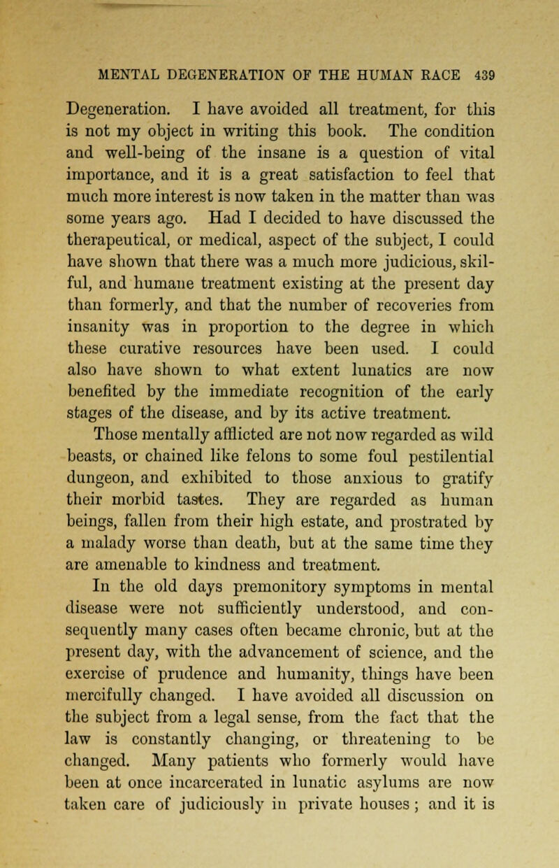 Degeneration. I have avoided all treatment, for this is not my object in writing this book. The condition and well-being of the insane is a question of vital importance, and it is a great satisfaction to feel that much more interest is now taken in the matter than was some years ago. Had I decided to have discussed the therapeutical, or medical, aspect of the subject, I could have shown that there was a much more judicious, skil- ful, and humane treatment existing at the present day than formerly, and that the number of recoveries from insanity was in proportion to the degree in whicli these curative resources have been used. I could also have shown to what extent lunatics are now benefited by the immediate recognition of the early stages of the disease, and by its active treatment. Those mentally afflicted are not now regarded as wild beasts, or chained like felons to some foul pestilential dungeon, and exhibited to those anxious to gratify their morbid tastes. They are regarded as human beings, fallen from their high estate, and prostrated by a malady worse than death, but at the same time they are amenable to kindness and treatment. In the old days premonitory symptoms in mental disease were not sufficiently understood, and con- sequently many cases often became chronic, but at the present day, with the advancement of science, and the exercise of prudence and humanity, things have been mercifully changed. I have avoided all discussion on the subject from a legal sense, from the fact that the law is constantly changing, or threatening to be changed. Many patients who formerly would have been at once incarcerated in lunatic asylums are now taken care of judiciously in private houses ; and it is