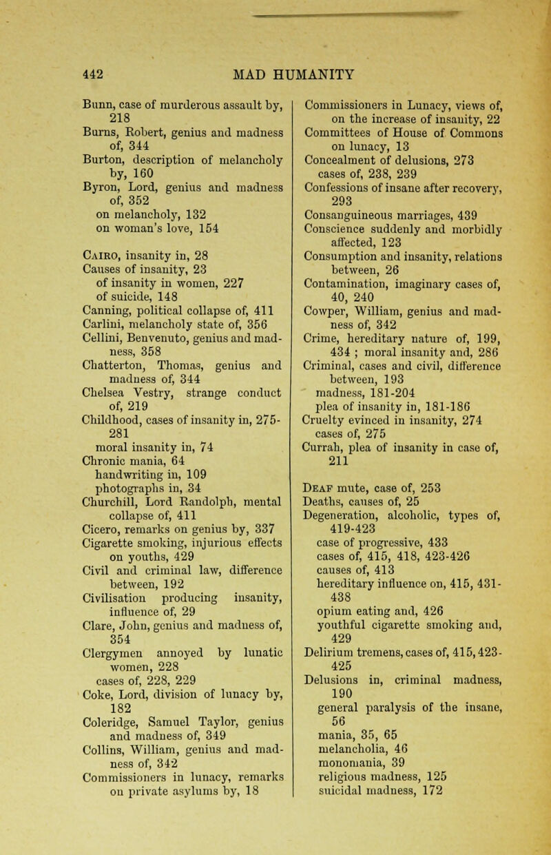 Bunn, case of murderous assault by, 218 Burns, Robert, genius and madness of, 344 Burton, description of melancholy by, 160 Byron, Lord, genius and madness of, 352 on melancholy, 132 on woman's love, 154 Cairo, insanity in, 28 Causes of insanity, 23 of insanity in women, 227 of suicide, 148 Canning, political collapse of, 411 Carlini, melancholy state of, 356 Cellini, Benvenuto, genius and mad- ness, 358 Chatterton, Thomas, genius and madness of, 344 Chelsea Vestry, strange conduct of, 219 Childhood, cases of insanity in, 275- 281 moral insanity in, 74 Chronic mania, 64 handwriting in, 109 photographs in, 34 Churchill, Lord Randolph, mental collapse of, 411 Cicero, remarks on genius by, 337 Cigarette smoking, injurious effects on youths, 429 Civil and criminal law, difference between, 192 Civilisation producing insanity, influence of, 29 Clare, John, genius and madness of, 354 Clergymen annoyed by lunatic women, 228 cases of, 228, 229 Coke, Lord, division of lunacy by, 182 Coleridge, Samuel Taylor, genius and madness of, 349 Collins, William, genius and mad- ness of, 342 Commissioners in lunacy, remarks ou private asylums by, 18 Commissioners in Lunacy, views of, on the increase of insanity, 22 Committees of House of Commons on lunacy, 13 Concealment of delusions, 273 cases of, 238, 239 Confessions of insane after recovery, 293 Consanguineous marriages, 439 Conscience suddenly and morbidly affected, 123 Consumption and insanity, relations between, 26 Contamination, imaginary cases of, 40, 240 Cowper, William, genius and mad- ness of, 342 Crime, hereditary nature of, 199, 434 ; moral insanity and, 286 Criminal, cases and civil, difference between, 193 madness, 181-204 plea of insanity in, 181-186 Cruelty evinced in insanity, 274 cases of, 275 Currah, plea of insanity in case of, 211 Deaf mute, case of, 253 Deaths, causes of, 25 Degeneration, alcoholic, types of, 419-423 case of progressive, 433 cases of, 415, 418, 423-426 causes of, 413 hereditary influence on, 415, 431- 438 opium eating and, 426 youthful cigarette smoking and, 429 Delirium tremens, cases of, 415,423- 425 Delusions in, criminal madness, 190 general paralysis of the insane, 56 mania, 35, 65 melancholia, 46 monomania, 39 religions madness, 125 suicidal madness, 172