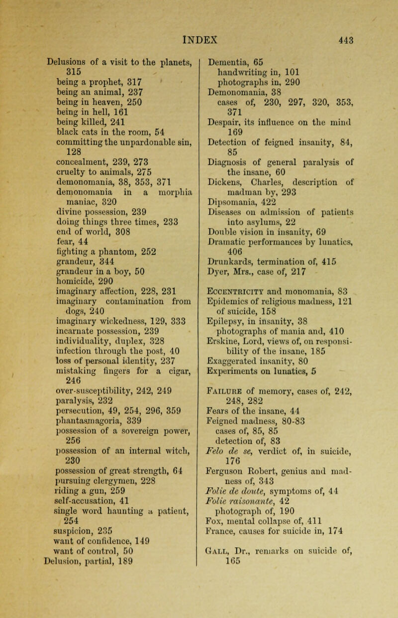 Delusions of a visit to the planets, 315 being a prophet, 317 being an animal, 237 being in heaven, 250 being in hell, 161 being killed, 241 black cats in the room, 54 committing the unpardonable sin, 128 concealment, 239, 273 cruelty to animals, 275 demonomania, 38, 353, 371 demonomania in a morphia maniac, 320 divine possession, 239 doing things three times, 233 end of world, 308 fear, 44 fighting a phantom, 252 grandeur, 344 grandeur in a boy, 50 homicide, 290 imaginary affection, 228, 231 imaginary contamination from dogs, 240 imaginary wickedness, 129, 333 incarnate possession, 239 individuality, duplex, 328 infection through the post, 40 loss of personal identity, 237 mistaking fingers for a cigar, 246 over-susceptibility, 242, 219 paralysis, 232 persecution, 49, 254, 296, 359 phantasmagoria, 339 possession of a sovereign power, 256 possession of an internal witch, 230 possession of great strength, 64 pursuing clergymen, 228 riding a gun, 259 self-accusation, 41 single word haunting a patient, 254 suspicion, 235 want of confidence, 149 want of control, 50 Delusion, partial, 189 Dementia, 65 handwriting in, 101 photographs in, 290 Demonomania, 38 cases of, 230, 297, 320, 353, 371 Despair, its influence on the mind 169 Detection of feigned insanity, 84, 85 Diagnosis of general paralysis of the insane, 60 Dickens, Charles, description of madman by, 293 Dipsomania, 422 Diseases on admission of patients into asylums, 22 Doulilo vision in insanity, 69 Dramatic performances by lunatics, 406 Drunkards, termination of, 415 Dyer, Mrs., case of, 217 Eccentricity and monomania, 83 Epidemics of religious madness, 121 of suieide, 158 Epilepsy, in insanity, 38 photographs of mania and, 410 Erskine, Lord, views of, on responsi- bility of the insane, 185 Exaggerated insanity, 80 Experiments on lunatics, 5 Failure of memory, cases of, 242, 248, 282 Fears of the insane, 44 Feigned madness, 80-83 cases of, 85, 85 detection of, 83 Felo de se, verdict of, in suicide, 176 Ferguson Robert, genius and mad- ness of, 343 Folie de doute, symptoms of, 44 Folie raisonxtnte, 42 photograph of, 190 Fox, mental collapse of, 411 France, causes for suieide in, 174 Gall, Dr., remarks on suicide of, 165