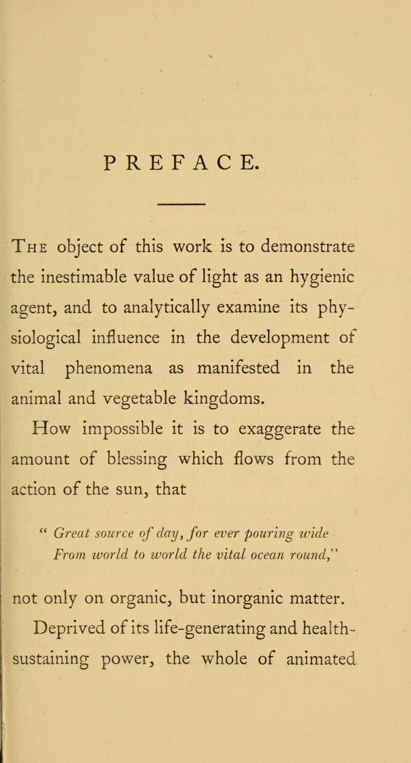 PREFACE. The object of this work is to demonstrate the inestimable value of light as an hygienic agent, and to analytically examine its phy- siological influence in the development of vital phenomena as manifested in the animal and vegetable kingdoms. How impossible it is to exaggerate the amount of blessing which flows from the action of the sun, that  Great source of day> for ever pouring wide From world to world the vital ocean round not only on organic, but inorganic matter. Deprived of its life-generating and health- sustaining power, the whole of animated