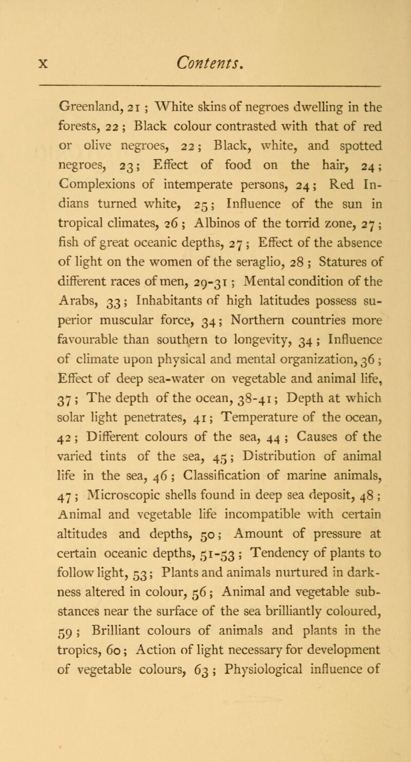 Greenland, 21 ; White skins of negroes dwelling in the forests, 22 ; Black colour contrasted with that of red or olive negroes, 22; Black, white, and spotted negroes, 23; Effect of food on the hair, 24; Complexions of intemperate persons, 24; Red In- dians turned white, 25; Influence of the sun in tropical climates, 26 ; Albinos of the torrid zone, 27 ; fish of great oceanic depths, 27 ; Effect of the absence of light on the women of the seraglio, 28 ; Statures of different races of men, 29-31; Mental condition of the Arabs, 33; Inhabitants of high latitudes possess su- perior muscular force, 34; Northern countries more favourable than southern to longevity, 34; Influence of climate upon physical and mental organization, 36 ; Effect of deep sea-water on vegetable and animal life, 37 ; The depth of the ocean, 38-41; Depth at which solar light penetrates, 41; Temperature of the ocean, 42 ; Different colours of the sea, 44 ; Causes of the varied tints of the sea, 45; Distribution of animal life in the sea, 46; Classification of marine animals, 47 ; Microscopic shells found in deep sea deposit, 48 ; Animal and vegetable life incompatible with certain altitudes and depths, 50; Amount of pressure at certain oceanic depths, 51-53 ; Tendency of plants to follow light, 53; Plants and animals nurtured in dark- ness altered in colour, 56; Animal and vegetable sub- stances near the surface of the sea brilliantly coloured, 59 ; Brilliant colours of animals and plants in the tropics, 60; Action of light necessary for development of vegetable colours, 63 ; Physiological influence of