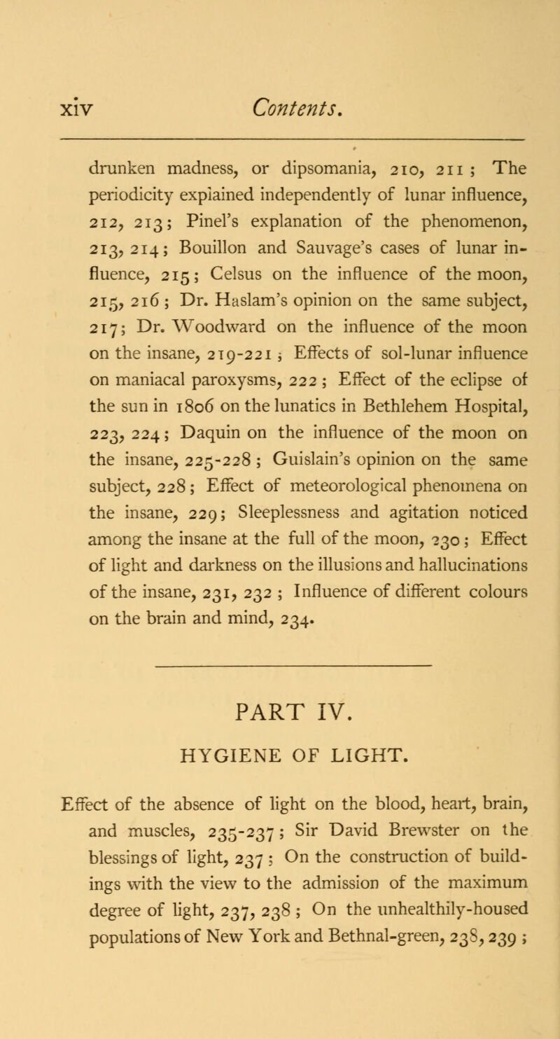 drunken madness, or dipsomania, 210, 211 ; The periodicity explained independently of lunar influence, 212, 213; Pinel's explanation of the phenomenon, 213, 214; Bouillon and Sauvage's cases of lunar in- fluence, 215; Celsus on the influence of the moon, 215, 216 ; Dr. Haslam's opinion on the same subject, 217; Dr. Woodward on the influence of the moon on the insane, 2 t9-221 -, Effects of sol-lunar influence on maniacal paroxysms, 222 ; Effect of the eclipse of the sun in 1806 on the lunatics in Bethlehem Hospital, 223, 224; Daquin on the influence of the moon on the insane, 225-228 ; Guislain's opinion on the same subject, 228; Effect of meteorological phenomena on the insane, 229; Sleeplessness and agitation noticed among the insane at the full of the moon, 230; Effect of light and darkness on the illusions and hallucinations of the insane, 231, 232 ; Influence of different colours on the brain and mind, 234. PART IV. HYGIENE OF LIGHT. Effect of the absence of light on the blood, heart, brain, and muscles, 235-237 ; Sir David Brewster on the blessings of light, 237 ; On the construction of build- ings with the view to the admission of the maximum degree of light, 237, 238 ; On the unhealthily-housed populations of New York and Bethnal-green, 23S, 239 ;