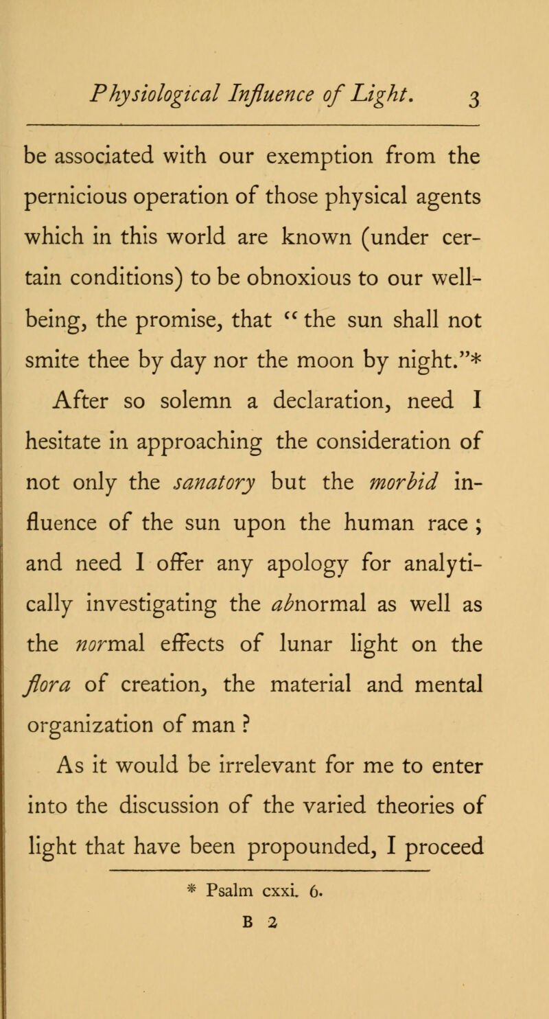 be associated with our exemption from the pernicious operation of those physical agents which in this world are known (under cer- tain conditions) to be obnoxious to our well- being, the promise, that cc the sun shall not smite thee by day nor the moon by night.* After so solemn a declaration, need I hesitate in approaching the consideration of not only the sanatory but the morbid in- fluence of the sun upon the human race ; and need I offer any apology for analyti- cally investigating the ^normal as well as the normal effects of lunar light on the flora of creation, the material and mental organization of man ? As it would be irrelevant for me to enter into the discussion of the varied theories of light that have been propounded, I proceed * Psalm cxxi. 6. B 2