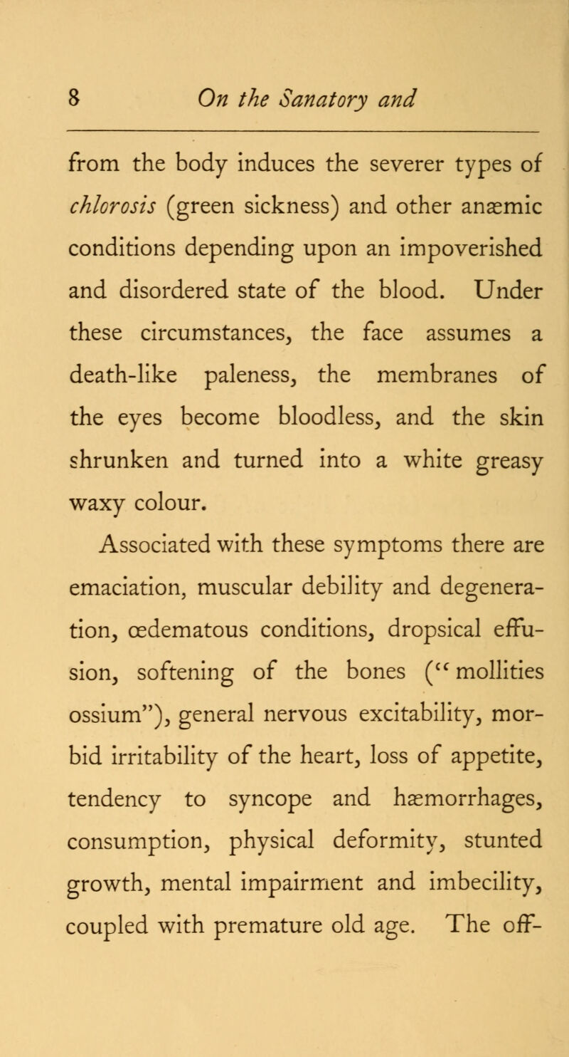 from the body induces the severer types of chlorosis (green sickness) and other anasmic conditions depending upon an impoverished and disordered state of the blood. Under these circumstances, the face assumes a death-like paleness, the membranes of the eyes become bloodless, and the skin shrunken and turned into a white greasy waxy colour. Associated with these symptoms there are emaciation, muscular debility and degenera- tion, oedematous conditions, dropsical effu- sion, softening of the bones (ccmollities ossium,,), general nervous excitability, mor- bid irritability of the heart, loss of appetite, tendency to syncope and haemorrhages, consumption, physical deformity, stunted growth, mental impairment and imbecility, coupled with premature old age. The off-