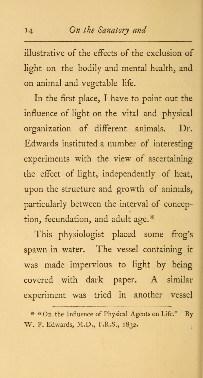 illustrative of the effects of the exclusion of light on the bodily and mental health, and on animal and vegetable life. In the first place, I have to point out the influence of light on the vital and physical organization of different animals. Dr. Edwards instituted a number of interesting experiments with the view of ascertaining the effect of light, independently of heat, upon the structure and growth of animals, particularly between the interval of concep- tion, fecundation, and adult age.* This physiologist placed some frog's spawn in water. The vessel containing it was made impervious to light by being covered with dark paper. A similar experiment was tried in another vessel * On the Influence of Physical Agents on Life. By W. F. Edwards, M.D., F.R.S., 1832.