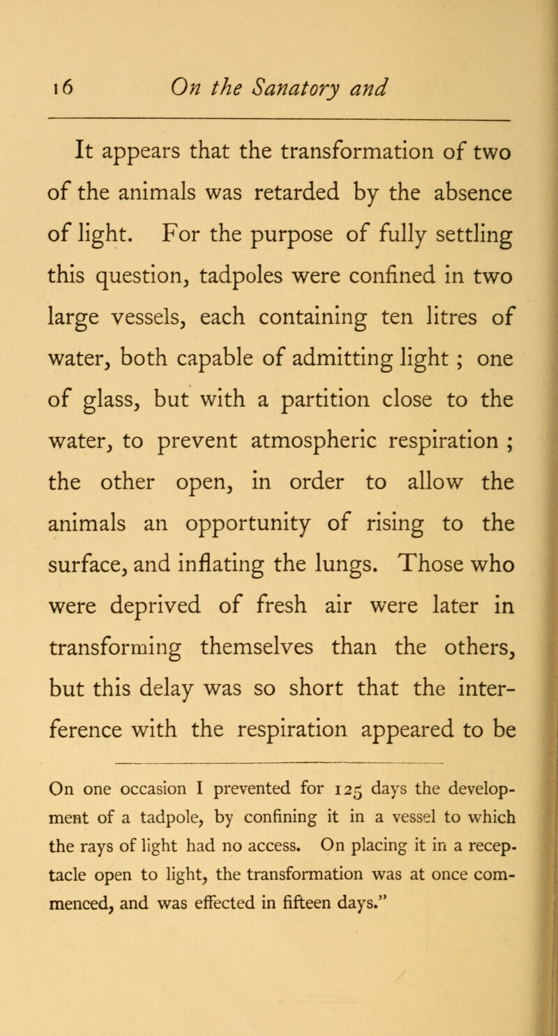 It appears that the transformation of two of the animals was retarded by the absence of light. For the purpose of fully settling this question, tadpoles were confined in two large vessels, each containing ten litres of water, both capable of admitting light; one of glass, but with a partition close to the water, to prevent atmospheric respiration ; the other open, in order to allow the animals an opportunity of rising to the surface, and inflating the lungs. Those who were deprived of fresh air were later in transforming themselves than the others, but this delay was so short that the inter- ference with the respiration appeared to be On one occasion I prevented for 125 days the develop- ment of a tadpole, by confining it in a vessel to which the rays of light had no access. On placing it in a recep- tacle open to light, the transformation was at once com- menced, and was effected in fifteen days.