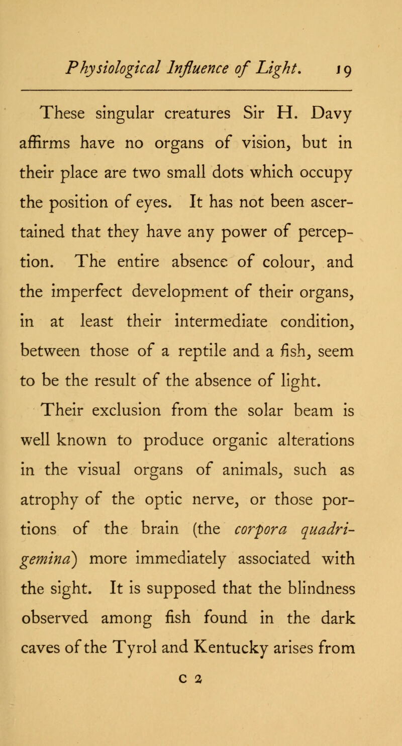 These singular creatures Sir H. Davy affirms have no organs of vision, but in their place are two small dots which occupy the position of eyes. It has not been ascer- tained that they have any power of percep- tion. The entire absence of colour, and the imperfect development of their organs, in at least their intermediate condition, between those of a reptile and a fish, seem to be the result of the absence of light. Their exclusion from the solar beam is well known to produce organic alterations in the visual organs of animals, such as atrophy of the optic nerve, or those por- tions of the brain (the corpora quadri- gemina) more immediately associated with the sight. It is supposed that the blindness observed among fish found in the dark caves of the Tyrol and Kentucky arises from c 2