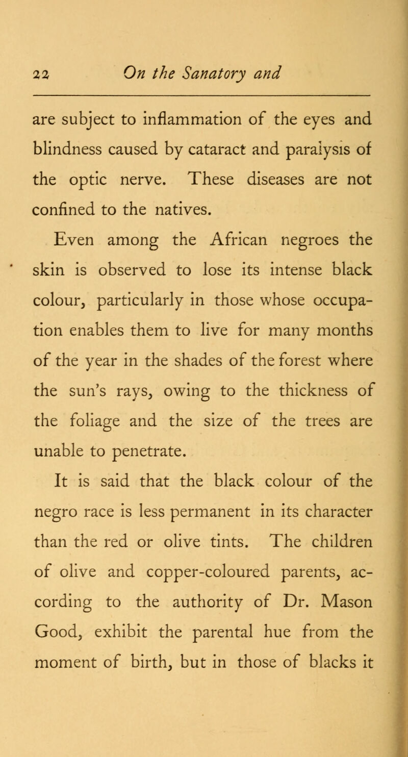 are subject to inflammation of the eyes and blindness caused by cataract and paralysis of the optic nerve. These diseases are not confined to the natives. Even among the African negroes the skin is observed to lose its intense black colour, particularly in those whose occupa- tion enables them to live for many months of the year in the shades of the forest where the sun's rays, owing to the thickness of the foliage and the size of the trees are unable to penetrate. It is said that the black colour of the negro race is less permanent in its character than the red or olive tints. The children of olive and copper-coloured parents, ac- cording to the authority of Dr. Mason Good, exhibit the parental hue from the moment of birth, but in those of blacks it